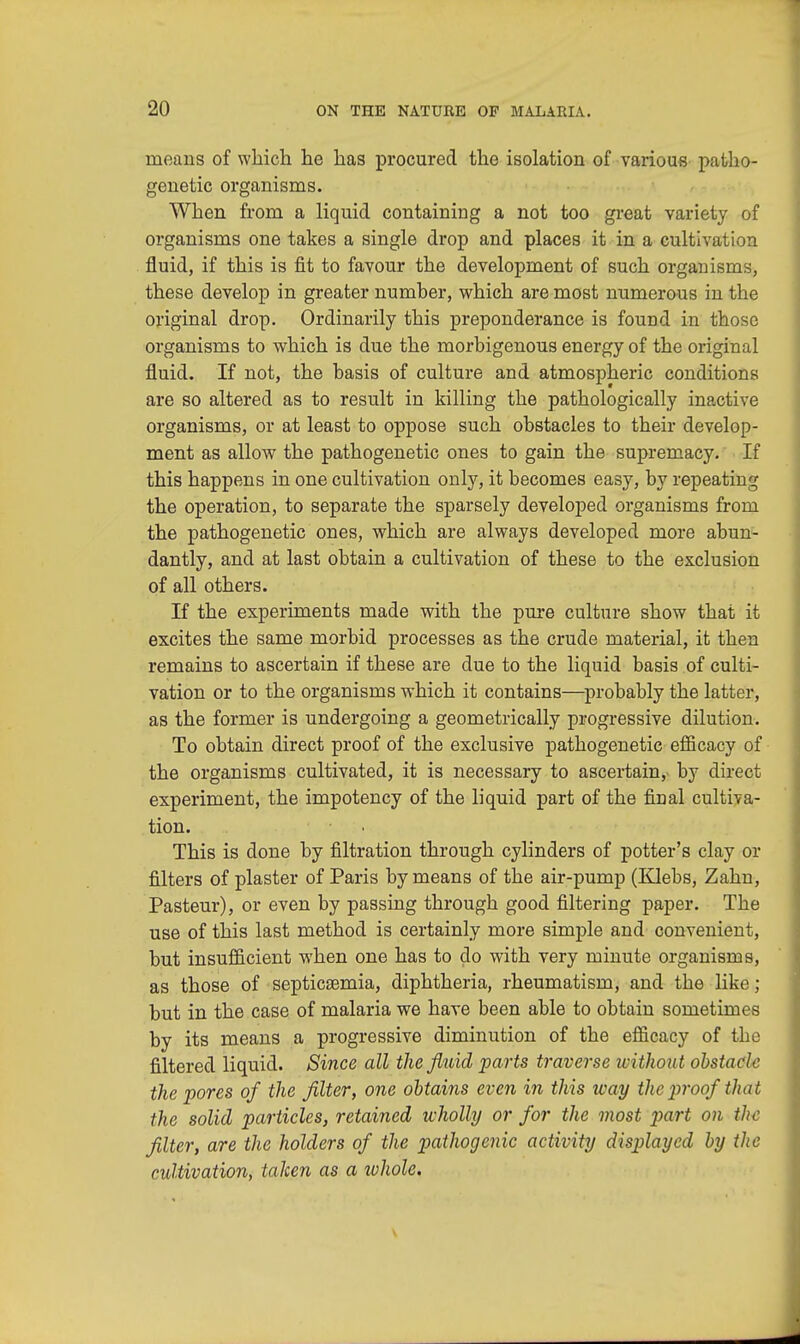 means of which he has procured the isolation of various patho- genetic organisms. When from a liquid containing a not too great variety of organisms one takes a single drop and places it in a cultivation fluid, if this is fit to favour the development of such organisms, these develop in greater number, which are most numerous in the original drop. Ordinarily this preponderance is found in those organisms to which is due the morbigenous energy of the original fluid. If not, the basis of culture and atmospheric conditions are so altered as to result in killing the pathologically inactive organisms, or at least to oppose such obstacles to their develop- ment as allow the pathogenetic ones to gain the supremacy. If this happens in one cultivation only, it becomes easy, by repeating the operation, to separate the sparsely developed organisms from the pathogenetic ones, which are always developed more abun- dantly, and at last obtain a cultivation of these to the exclusion of all others. If the experiments made with the pure culture show that it excites the same morbid processes as the crude material, it then remains to ascertain if these are due to the liquid basis of culti- vation or to the organisms which it contains—probably the latter, as the former is undergoing a geometrically progressive dilution. To obtain direct proof of the exclusive pathogenetic efficacy of the organisms cultivated, it is necessary to ascertain, by direct experiment, the impotency of the liquid part of the final cultiva- tion. This is done by filtration through cylinders of potter's clay or filters of plaster of Paris by means of the air-pump (Klebs, Zahn, Pasteur), or even by passing through good filtering paper. The use of this last method is certainly more simple and convenient, but insufficient when one has to do with very minute organisms, as those of septicaemia, diphtheria, rheumatism, and the like; but in the case of malaria we have been able to obtain sometimes by its means a progressive diminution of the efficacy of the filtered liquid. Since all the fluid parts traverse without obstacle the pores of the filter, one obtains even in this way the proof that the solid particles, retained wholly or for the most part on the filter, are the holders of the pathogenic activity displayed by the cultivation, taken as a whole.