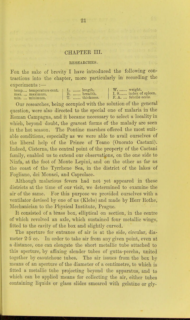 CHAPTEK III. RESEARCHES. For the sake of brevity I have introduced the following con- tractions into the chapter, more particularly in recording the experiments :— temp.... temperature cent, max. ... maximum, min. ... minimum. L length. B breadth. T thickness. W weight. I. S index of spleen. F. A. ... febrile acces. Our researches, being occupied with the solution of the general question, were also directed to the special one of malaria in the Roman Campagna, and it became necessary to select a locality in which, beyond doubt, the gravest forms of the malady are seen in the hot season. The Pontine marshes offered the most suit- able conditions, especially as we were able to avail ourselves of the liberal help of the Prince of Teano (Onorato Caetani). Indeed, Cisterna, the central point of the property of the Caetani family, enabled us to extend our observations, on the one side to Jsinfa, at the foot of Monte Lepini, and on the other as far as the coast of the Tyrrhene Sea, in the district of the lakes of Fogliano, dei Monaci, and Caprolace. Although malarious fevers had not yet appeared in these districts at the time of our visit, we determined to examine the air of the same. For this purpose we provided ourselves with a ventilator devised by one of us (Klebs) and made by Herr Rothe, Mechanician to the Physical Institute, Prague. It consisted of a brass box, elliptical on section, in the centre of which revolved an axle, which sustained four metallic wings, fitted to the cavity of the box and slightly curved. The aperture for entrance of air is at the side, circular, dia- meter 2-5 cc. In order to take air from any given point, even at a distance, one can elongate the short metallic tube attached to this aperture, by affixing slender tubes of gutta-percha, united together by caoutchouc tubes. The air issues from the box by means of an aperture of the diameter of a centimetre, to which is fitted a metallic tube projecting beyond the apparatus, and to which can be applied means for collecting the air, either tubes containing liquids or glass slides smeared with gelatine or gly-