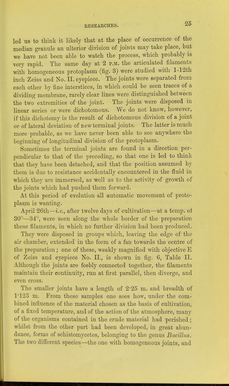 led us to think it likely that at the place of occurrence of the median granule an ulterior division of joints may take place, but we have not been able to watch the process, which probably is very rapid. The same day at 2 p.m. the articulated filaments with homogeneous protoplasm (fig. 3) were studied with l-12th inch Zeiss and No. II. eyepiece. The joints were separated from each other by fine interstices, in which could be seen traces of a dividing membrane, rarely clear lines were distinguished between the two extremities of the joint. The joints were disposed in linear series or were dichotomous. We do not know, however, if this dichotomy is the result of dichotomous division of a joint or of lateral deviation of new terminal joints. The latter is much more probable, as we have never been able to see anywhere the beginning of longitudinal division of the protoplasm. Sometimes the terminal joints are found in a direction per- pendicular to that of the preceding, so that one is led to think that they have been detached, and that the position assumed by them is due to resistance accidentally encountered in the fluid in which they are immersed, as well as to the activity of growth of the joints which had pushed them forward. At this period of evolution all automatic movement of proto- plasm is wanting. April 26th—i.e., after twelve days of cultivation—at a temp, of 30°—34°, were seen along the whole border of the preparation these filaments, in which no further division had been produced. They were disposed in groups which, leaving the edge of the air chamber, extended in the form of a fan towards the centre of the preparation; one of these, weakly magnified with objective E of Zeiss and eyepiece No. II., is shown in fig. 6, Table II. Although the joints are feebly connected together, the filaments maintain their continuity, run at first parallel, then diverge, and even cross. The smaller joints have a length of 2-25 m. and breadth of 1*125 m. From these samples one sees how, under the com- bined influence of the material chosen as the basis of cultivation, of a fixed temperature, and of the action of the atmosphere, many of the organisms contained in the crude material had perished; whilst from the other part had been developed, in great abun- dance, forms of schistomycetes, belonging to the genus Bacillus. The two different species—the one with homogeneous joints, and