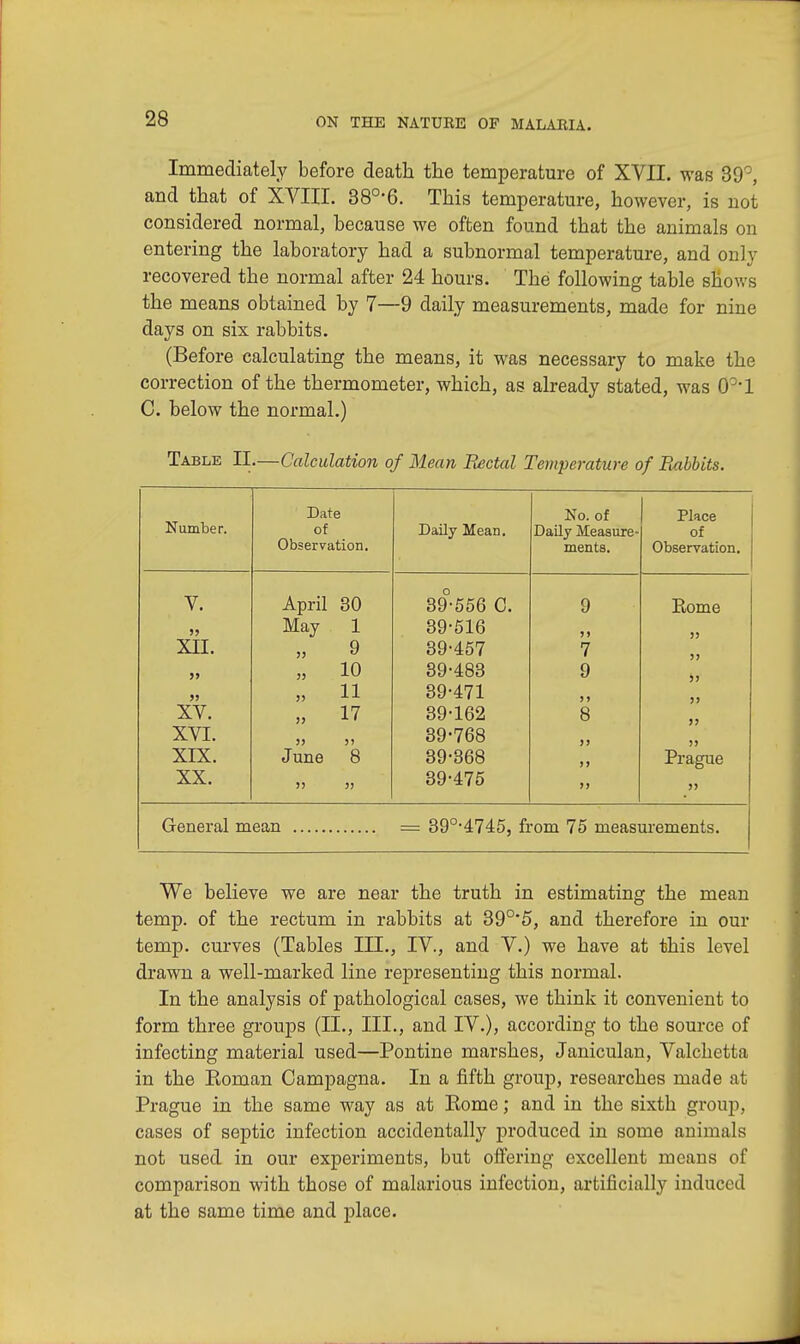 Immediately before death the temperature of XVII. was 39°, and that of XVIII. 38°*6. This temperature, however, is not considered normal, because we often found that the animals on entering the laboratory had a subnormal temperature, and only recovered the normal after 24 hours. The following table shows the means obtained by 7—9 daily measurements, made for nine days on six rabbits. (Before calculating the means, it was necessary to make the correction of the thermometer, which, as already stated, was 091 C. below the normal.) Table EL—Calculation of Mean Rectal Temperature of Piubbits. Number. Date No. of Place of Daily Mean. Daily Measure- of Observation. ments. Observation. V. April 30 39-556 C. 9 Rome JJ May 1 39-516 »j jj XII. „ 9 39-457 7 >> J> „ 10 39-483 9 j ? J) » 11 39-471 J> )> XV. „ 17 39-162 8 jj XVI. JJ 5) June 8 39-768 >) >> XIX. 39-368 )i Prague XX. >> » 39-475 >> jj General mean = 39°-4745, from 75 measurements. We believe we are near the truth in estimating the mean temp, of the rectum in rabbits at 39°* 5, and therefore in our temp, curves (Tables III., IV., and V.) we have at this level drawn a well-marked line representing this normal. In the analysis of pathological cases, we think it convenient to form three groups (II., III., and IV.), according to the source of infecting material used—Pontine marshes, Janiculan, Valchetta in the Koman Campagna. In a fifth group, researches made at Prague in the same way as at Eome; and in the sixth group, cases of septic infection accidentally produced in some animals not used in our experiments, but offering excellent means of comparison with those of malarious infection, artificially induced at the same time and place.