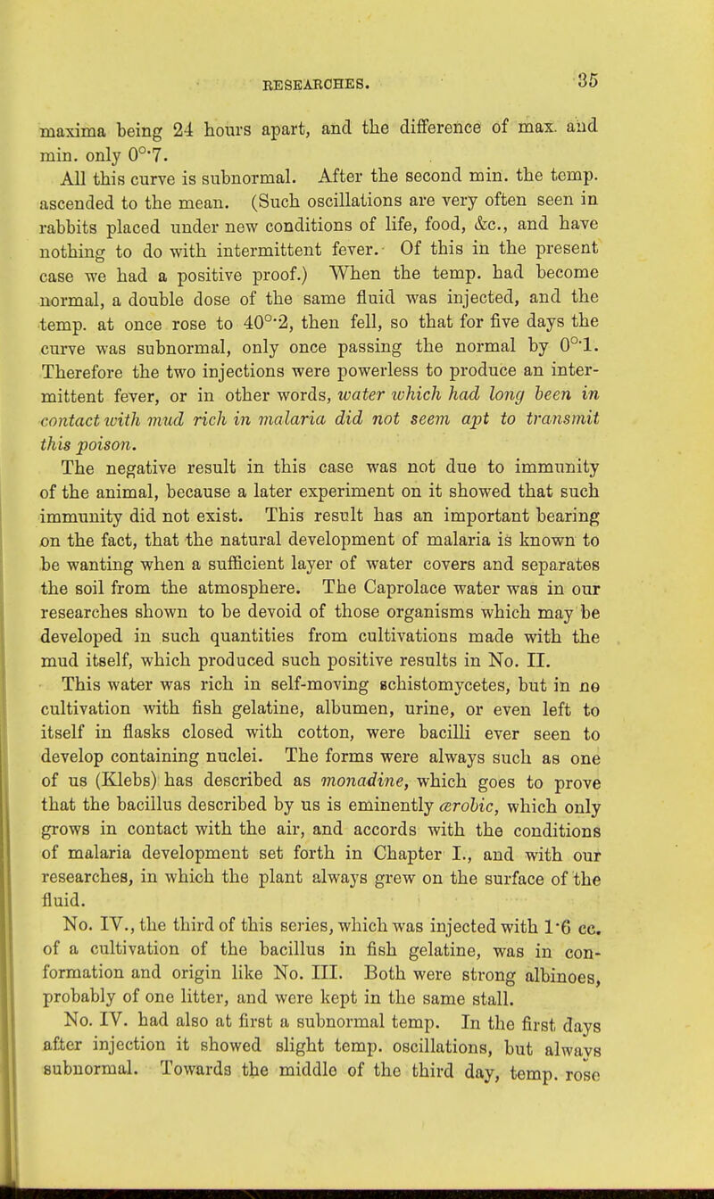 maxima being 24 hours apart, and the difference of max. aiid min. only 0o,7. All this curve is subnormal. After the second min. the temp, ascended to the mean. (Such oscillations are very often seen in rabbits placed under new conditions of life, food, &c, and have nothing to do with intermittent fever. Of this in the present case we had a positive proof.) When the temp, had become normal, a double dose of the same fluid was injected, and the temp, at once rose to 40o,2, then fell, so that for five days the curve was subnormal, only once passing the normal by 0o,l. Therefore the two injections were powerless to produce an inter- mittent fever, or in other words, water which had long been in contact ivith mud rich in malaria did not seem apt to transmit this poison. The negative result in this case was not due to immunity of the animal, because a later experiment on it showed that such immunity did not exist. This result has an important bearing on the fact, that the natural development of malaria is known to be wanting when a sufficient layer of water covers and separates the soil from the atmosphere. The Caprolace water was in our researches shown to be devoid of those organisms which may be developed in such quantities from cultivations made with the mud itself, which produced such positive results in No. II. This water was rich in self-moving echistomycetes, but in no cultivation with fish gelatine, albumen, urine, or even left to itself in flasks closed with cotton, were bacilli ever seen to develop containing nuclei. The forms were always such as one of us (Klebs) has described as monadine, which goes to prove that the bacillus described by us is eminently arobic, which only grows in contact with the air, and accords with the conditions of malaria development set forth in Chapter I., and with our researches, in which the plant always grew on the surface of the fluid. No. IV., the third of this series, which was injected with 1*6 cc. of a cultivation of the bacillus in fish gelatine, was in con- formation and origin like No. III. Both were strong albinoes, probably of one litter, and were kept in the same stall. No. IV. had also at first a subnormal temp. In the first days after injection it showed slight temp, oscillations, but alwavs subnormal. Towards the middle of the third day, temp, rose