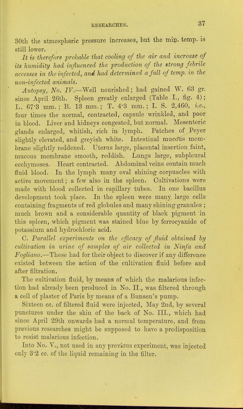 30th the atmospheric pressure increases, but the min. temp, is still lower. It is therefore probable that cooling of the air and increase of its humidity had influenced the production of the strong febrile accesses in the infected, and had determined a fall of temp, in the non-infected animals. Autopsy, No. IV.—Well nourished; had gained W. 63 gr. since April 26th. Spleen greatly enlarged (Table L, fig. 4); L. 67-3 mm.; B. 13 mm.; T. 4*3 mm.; I. S. 2,460, i.e., four times the normal, contracted, capsule wrinkled,. and poor in blood. Liver and kidneys congested, but normal. Mesenteric glands enlarged, whitish, rich in lymph. Patches of Peyer slightly elevated, and greyish white. Intestinal mucous mem- brane slightly reddened. Uterus large, placental insertion faint, mucous membrane smooth, reddish. Lungs large, subpleural ecchymoses. Heart contracted. Abdominal veins contain much fluid blood. In the lymph many oval shining corpuscles with active movement; a few also in the spleen. Cultivations were made with blood collected in capillary tubes. In one bacillus development took place. In the spleen were many large cells containing fragments of red globules and many shining granules ; much brown and a considerable quantity of black pigment in this spleen, which pigment was stained blue by ferrocyanide of potassium and hydrochloric acid. C. Parallel experiments on the efficacy of fluid obtained by cultivation in urine of samples of air collected in Ninfa and Fogliano.—These had for their object to discover if any difference existed between the action of the cultivation fluid before and after filtration. The cultivation fluid, by means of which the malarious infec- tion had already been produced in No. II., was filtered through a cell of plaster of Paris by means of a Bunsen's pump. Sixteen cc. of filtered fluid were injected, May 2nd, by several punctures under the skin of the back of No. III., which had since April 29th onwards had a normal temperature, and from previous researches might be supposed to have a predisposition to resist malarious infection. Into No. V., not used in any previous experiment, was injected only 3*2 cc. of the liquid remaining in the filter.