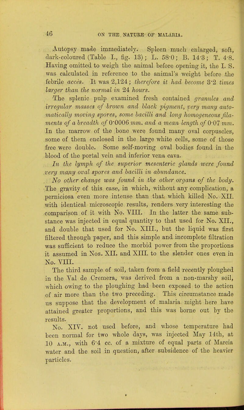 Autopsy made immediately. Spleen much enlarged, soft, dark-coloured (Table I., fig. 13); L. 58'0; B. 14-3; T. 4-8. Having omitted to weigh the animal before opening it, the I. S. was calculated in reference to the animal's weight before the febrile acces. It was 2,124; therefore it had become 3'2 times larger than the normal in 24 hours. The splenic pulp examined fresh contained granules and irregidar masses of broxcn and black pigment, very many auto- matically moving spores, some bacilli and long homogeneous fila- ments of a breadth of 0'0006 mm. and a mean length of 0*07 mm . In the marrow of the bone were found many oval corpuscles, some of them enclosed in the large white cells, some of those free were double. Some self-moving oval bodies found in the blood of the portal vein and inferior vena cava. In the lymph of the superior mesenteric glands were found very many oval spores and bacilli in abundance. No other change was found in the other organs of the body. The gravity of this case, in which, without any complication, a perniciosa even more intense than that which killed No. XII. with identical microscopic results, renders very interesting the comparison of it with No. VIII. In the latter the same sub- stance was injected in equal quantity to that used for No. XII., and double that used for No. XIII., but the liquid was first filtered through paper, and this simple and. incomplete filtration was sufficient to reduce the morbid power from the proportions it assumed in Nos. XII. and XIII. to the slender ones even in No. VIII. The third sample of soil, taken from a field recently ploughed in the Val de Cremera, was derived from a non-marshy soil, which owing to the ploughing had been exposed to the action of air more than the two preceding. This circumstance made us suppose that the development of malaria might here have attained greater proportions, and this was borne out by the results. No. XIV. not used before, and whose temperature had been normal for two whole days, was injected May 14th, at 10 a.m., with 6'4 cc. of a mixture of equal parts of Marcia water and the soil in question, after subsidence of tbe beavier particles.