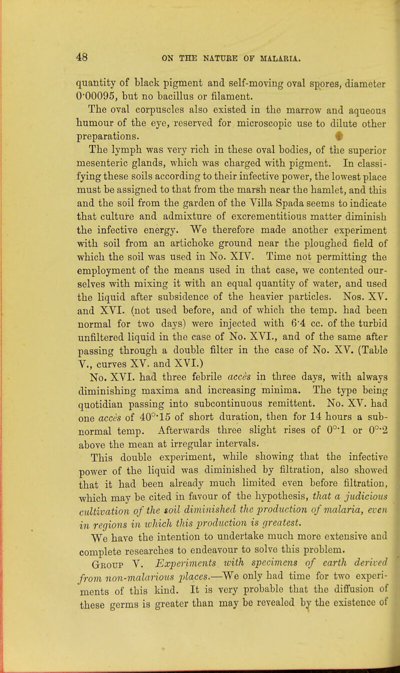 quantity of black pigment and self-moving oval spores, diameter 0*00095, but no bacillus or filament. The oval corpuscles also existed in the marrow and aqueous humour of the eye, reserved for microscopic use to dilute other preparations. # The lymph was very rich in these oval bodies, of the superior mesenteric glands, which was charged with pigment. In classi- fying these soils according to their infective power, the lowest place must be assigned to that from the marsh near the hamlet, and this and the soil from the garden of the Villa Spada seems to indicate that culture and admixture of excrementitious matter diminish the infective energy. We therefore made another experiment with soil from an artichoke ground near the ploughed field of which the soil was used in No. XIV. Time not permitting the employment of the means used in that case, we contented our- selves with mixing it with an equal quantity of water, and used the liquid after subsidence of the heavier particles. Nos. XV. and XVI. (not used before, and of which the temp, had been normal for two days) were injected with 64 cc. of the turbid unfiltered liquid in the case of No. XVI., and of the same after passing through a double filter in the case of No. XV. (Table V., curves XV. and XVI.) No. XVI. had three febrile acces in three days, with always diminishing maxima and increasing minima. The type being quotidian passing into subcontinuous remittent. No. XV. had one acces of 40°'15 of short duration, then for 14 hours a sub- normal temp. Afterwards three slight rises of 0o,l or 0°*2 above the mean at irregular intervals. This double experiment, while showing that the infective power of the liquid was diminished by filtration, also showed that it had been already much limited even before filtration, which may be cited in favour of the hypothesis, that a judicious cultivation of the soil diminished the production of malaria, even in regions in which this production is greatest. We have the intention to undertake much more extensive and complete researches to endeavour to solve this problem. Geoup V. Experiments with specimens of earth derived from non-malarious places.—We only had time for two experi- ments of this kind. It is very probable that the diffusion of these germs is greater than may be revealed by the existence of