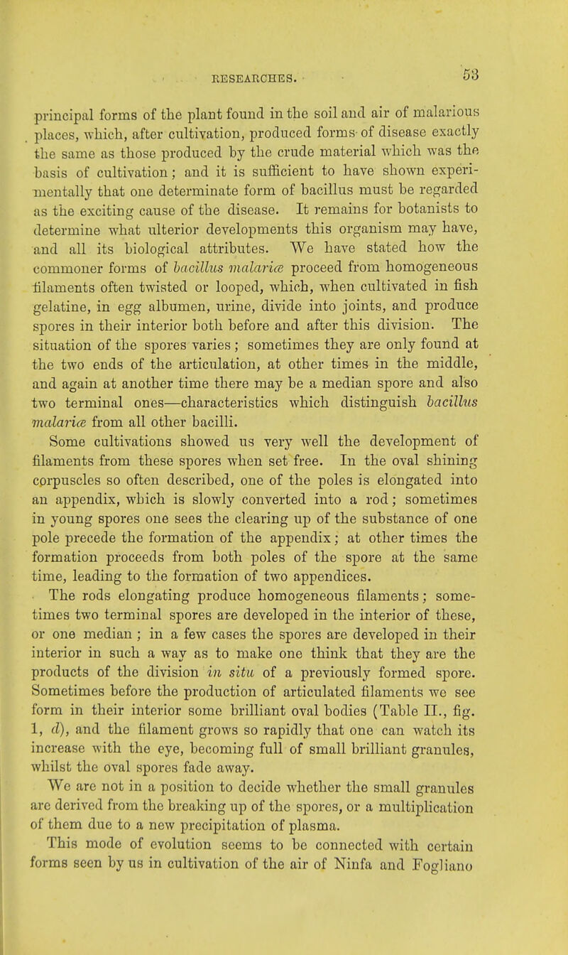 5:3 principal forms of the plant found in the soil and air of malarious places, which, after cultivation, produced forms-of disease exactly the same as those produced hy the crude material which was the basis of cultivation; and it is sufficient to have shown experi- mentally that one determinate form of bacillus must be regarded as the exciting cause of the disease. It remains for botanists to determine what ulterior developments this organism may have, and all its biological attributes. We have stated how the commoner forms of bacillus malaria proceed from homogeneous filaments often twisted or looped, which, when cultivated in fish gelatine, in egg albumen, urine, divide into joints, and produce spores in their interior both before and after this division. The situation of the spores varies; sometimes they are only found at the two ends of the articulation, at other times in the middle, and again at another time there may be a median spore and also two terminal ones—characteristics which distinguish bacillus malaria from all other bacilli. Some cultivations showed us very well the development of filaments from these spores when set free. In the oval shining corpuscles so often described, one of the poles is elongated into an appendix, wbich is slowly converted into a rod; sometimes in young spores one sees the clearing up of the substance of one pole precede the formation of the appendix; at other times the formation proceeds from both poles of the spore at the same time, leading to the formation of two appendices. The rods elongating produce homogeneous filaments; some- times two terminal spores are developed in the interior of these, or one median ; in a few cases the spores are developed in their interior in such a way as to make one think that they are the products of the division in situ of a previously formed spore. Sometimes before the production of articulated filaments we see form in their interior some brilliant oval bodies (Table EL, fig. 1, d), and the filament grows so rapidly that one can watch its increase with the eye, becoming full of small brilliant granules, whilst the oval spores fade away. We are not in a position to decide whether the small granules arc derived from the breaking up of the spores, or a multiplication of them due to a new precipitation of plasma. This mode of evolution seems to be connected with certain forms seen by us in cultivation of the air of Ninfa and Fogliano