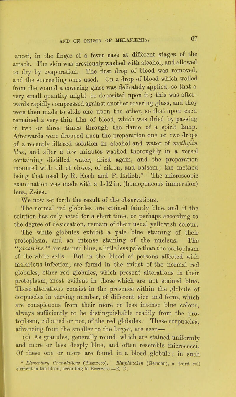 ancet, in the finger of a fever case at different stages of the attack. The skin was previously washed with alcohol, and allowed to dry by evaporation. The first drop of blood was removed, and the succeeding ones used. On a drop of blood which welled from the wound a covering glass was delicately applied, so that a very small quantity might be deposited upon it; this was after- wards rapidly compressed against another covering glass, and they were then made to slide one upon the other, so that upon each remained a very thin film of blood, which was dried by passing it two or three times through the flame of a spirit lamp. Afterwards were dropped upon the preparation one or two drops of a recently filtered solution in alcohol and water of methylin blue, and after a few minutes washed thoroughly in a vessel containing distilled water, dried again, and the preparation mounted with oil of cloves, of citron, and balsam; the method being that used by R. Koch and P. Erlich.* The microscopic examination was made with a 1-12 in. (homogeneous immersion) lens, Zeiss. We now set forth the result of the observations. The normal red globules are stained faintly blue, and if the solution has only acted for a short time, or perhaps according to the degree of desiccation, remain of their usual yellowish colour. The white globules exhibit a pale blue staining of their protoplasm, and an intense staining of the nucleus. The piastrine * are stained blue, a little less pale than the protoplasm of the white cells. But in the blood of persons affected with malarious infection, are found in the midst of the normal red globules, other red globules, which present alterations in their protoplasm, most evident in those which are not stained blue. These alterations consist in the presence within the globule of corpuscles in varying number, of different size and form, which are conspicuous from their more or less intense blue colour, always sufficiently to be distinguishable readily from the pro- toplasm, coloured or not, of the red globules. These corpuscles, advancing from the smaller to the larger, are seen— (a) As granules, generally round, which are stained uniformly and more or less deeply blue, and often resemble micrococci. Of these one or more are found in a blood globule; in such * Elementary Granulations (Bizzozero). Blutpldttchen (German), a third cell clement in the blocd, according to Bizzozero.—E. D.