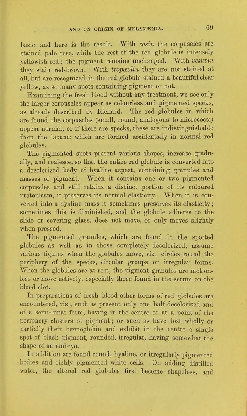 basic, and here is the result. With eosin the corpuscles are stained pale rose, while the rest of the red globule is intensely yellowish red; the pigment remains unchanged. With vesuvin they stain red-brown. With tropaolin they are not stained at all, but are recognized, in the red globule stained a beautiful clear yellow, as so many spots containing pigment or not. Examining the fresh blood without any treatment, we see only the larger corpuscles appear as colourless and pigmented specks, as already described by Eichard. The red globules in which are found the corpuscles (small, round, analogous to micrococci) appear normal, or if there are specks, these are indistinguishable from the lacunae which are formed accidentally in normal red globules. The pigmented spots present various shapes, increase gradu- ally, and coalesce, so that the entire red globule is converted into a decolorized body of hyaline aspect, containing granules and masses of pigment. When it contains one or two pigmented corpuscles and still retains a distinct portion of its coloured protoplasm, it preserves its normal elasticity. When it is con- verted into a hyaline mass it sometimes preserves its elasticity; sometimes this is diminished, and the globule adheres to the slide or covering glass, does not move, or only moves slightly when pressed. The pigmented granules, which are found in the spotted globules as well as in those completely decolorized, assume various figures when the globules move, viz., circles round the periphery of the specks, circular groups or irregular forms. When the globules are at rest, the pigment granules are motion- less or move actively, especially those found in the serum on the blood clot. In preparations of fresh blood other forms of red globules are encountered, viz., such as present only one half decolorized and of a semi-lunar form, having in the centre or at a point of the periphery clusters of pigment; or such as have lost wholly or partially their haemoglobin and exhibit in the centre a single spot of black pigment, rounded, irregular, having somewhat the shape of an embryo. In addition are found round, hyaline, or irregularly pigmented bodies and richly pigmented white cells. On adding distilled water, the altered red globules first become shapeless, and