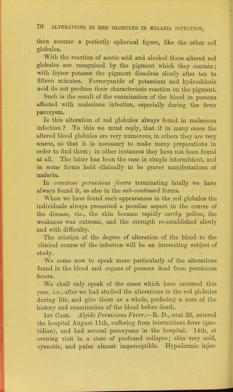 then assume a perfectly spherical figure, like the other red globules. With the reaction of acetic acid and alcohol these altered red globules are recognized by the pigment which they contain; with liquor potassse the pigment dissolves slowly after ten to fifteen minutes. Ferrocyanide of potassium and hydrochloric acid do not produce their characteristic reaction on the pigment. Such is the result of the examination of the blood in persons affected with malarious infection, especially during the fever paroxysm. Is this alteration of red globules always found in malarious infection ? To this we must reply, that if in many cases the altered blood globules are very numerous, in others they are very scarce, so that it is necessary to make many preparations in order to find them; in other instances they have not been found at all. The latter has been the case in simple intermittent, and in some forms held clinically to be graver manifestations of malaria. In comatose pernicious fevers terminating fatally we have always found it, as also in the sub-continued forms. When we have found such appearances in the red globules the individuals always presented a peculiar aspect in the course of the disease, viz., the skin became rapidly earthy yellow, the weakness was extreme, and the strength re-established slowly and with difficulty. The relation of the degree of alteration of the blood to the clinical course of the infection will be an interesting subject of study. We come now to speak more particularly of the alterations found in the blood and organs of persons dead from pernicious fevers. We shall only speak of the cases which have occurred this year, i.e., after we had studied the alterations in the red globules during life, and give them as a whole, prefacing a note of the history and examination of the blood before death. 1st Case. Algide Pernicious Fever.—R. D., ostat 25, entered the hospital August 11th, suffering from intermittent fever (quo- tidian), and had several paroxysms in the hospital. 14th, at evening visit in a state of profound collapse; skin very cold, cyanotic, and pulse almost imperceptible. Hypodermic iDj'ec-
