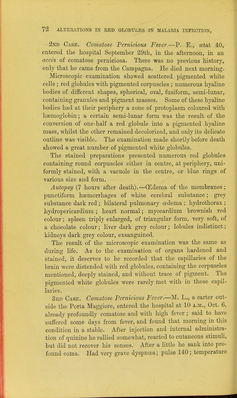 2nd Case. Comatose Pernicious Fever.—P. E., aetat 40, entered the hospital September 29th, in the afternoon, in an acces of comatose perniciosa. There was no previous history, only that he came from the Campagna. He died next morning. Microscopic examination showed scattered pigmented white cells ; red globules with pigmented corpuscles ; numerous hyaline bodies of different shapes, spherical, oval, fusiform, semi-lunar, containing granules and pigment masses. Some of these hyaline bodies had at their periphery a zone of protoplasm coloured with haemoglobin; a certain semi-lunar form was the result of the conversion of one-half a red globule into a pigmented hyaline mass, whilst the other remained decolorized, and only its delicate outline was visible. The examination made shortly before death showed a great number of pigmented white globules. The stained preparations presented numerous red globules containing round corpuscles either in centre, at periphery, uni- formly stained, with a vacuole in the centre, or blue rings of various size and form. Autopsy (7 hours after death).—CEdema of the membranes; punctiform haemorrhages of white cerebral substance; grey substance dark red ; bilateral pulmonary oedema ; hydrothorax ; hydropericardium; heart normal; myocardium brownish red colour; spleen triply enlarged, of triangular form, very soft, of a chocolate colour; liver dark grey colour; lobules indistinct; kidneys dark grey colour, exsanguined. The result of the microscopic examination was the same as during life. As to the examination of organs hardened and stained, it deserves to be recorded that the capillaries of the brain were distended with red globules, containing the corpuscles mentioned, deeply stained, and without trace of pigment. The pigmented white globules were rarely met with in these capil- laries. 3rd Case. Comatose Pernicious Fever.—M. L., a carter out- side the Porta Maggiore, entered the hospital at 10 a.m., Oct. 6, already profoundly comatose and with high fever; said to have suffered some days from fever, and found that morning in this condition in a stable. After injection and internal administra- tion of quinine he rallied somewhat, reacted to cutaneous stimuli, but did not recover his senses. After a little he sank into pro- found coma. Had very grave dyspnoea; pulse 140; temperature