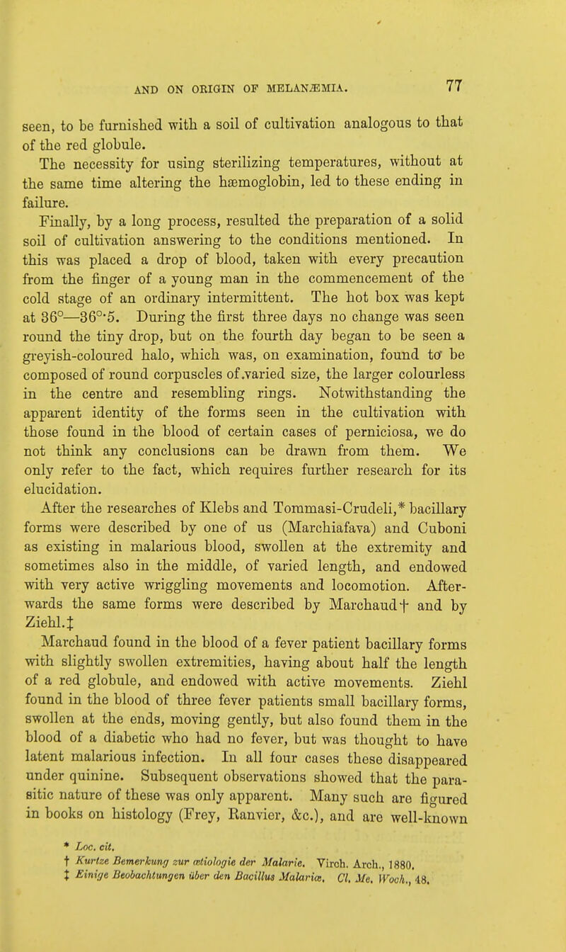 seen, to be furnished with a soil of cultivation analogous to that of the red globule. The necessity for using sterilizing temperatures, without at the same time altering the haemoglobin, led to these ending in failure. Finally, by a long process, resulted the preparation of a solid soil of cultivation answering to the conditions mentioned. In this was placed a drop of blood, taken with every precaution from the finger of a young man in the commencement of the cold stage of an ordinary intermittent. The hot box was kept at 36°—360,5. During the first three days no change was seen round the tiny drop, but on the fourth day began to be seen a greyish-coloured halo, which was, on examination, found to' be composed of round corpuscles of .varied size, the larger colourless in the centre and resembling rings. Notwithstanding the apparent identity of the forms seen in the cultivation with those found in the blood of certain cases of perniciosa, we do not think any conclusions can be drawn from them. We only refer to the fact, which requires further research for its elucidation. After the researches of Klebs and Tommasi-Crudeli,* bacillary forms were described by one of us (Marchiafava) and Cuboni as existing in malarious blood, swollen at the extremity and sometimes also in the middle, of varied length, and endowed with very active wriggling movements and locomotion. After- wards the same forms were described by Marchaud f and by Ziehl.J Marchaud found in the blood of a fever patient bacillary forms with slightly swollen extremities, having about half the length of a red globule, and endowed with active movements. Ziehl found in the blood of three fever patients small bacillary forms, swollen at the ends, moving gently, but also found them in the blood of a diabetic who had no fever, but was thought to have latent malarious infection. In all four cases these disappeared under quinine. Subsequent observations showed that the para- sitic nature of these was only apparent. Many such are figured in books on histology (Frey, Ranvier, &c), and are well-known * Loc. cit. t Kurtze Bemerkung zur mtiologie der Malaric. Virch. Arch. 1880. X Einige Beobachtungen uber den Bacillus Malarias. CI. Me. HWt.,18.