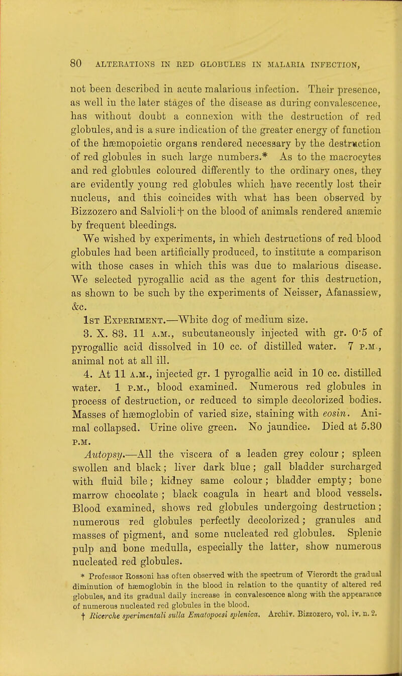 not been described in acute malarious infection. Their presence, as well in tlie later stages of the disease as during convalescence, has without doubt a connexion with the destruction of red globules, and is a sure indication of the greater energy of function of the hemopoietic organs rendered necessary by the destruction of red globules in such large numbers.* As to the macrocytes and red globules coloured differently to the ordinary ones, they are evidently young red globules which have recently lost their nucleus, and this coincides with what has been observed by Bizzozero and Salviolif on the blood of animals rendered anaemic by frequent bleedings. We wished by experiments, in which destructions of red blood globules had been artificially produced, to institute a comparison with those cases in which this was due to malarious disease. We selected pyrogallic acid as the agent for this destruction, as shown to be such by the experiments of Neisser, Afanassiew, &c. 1st Experiment.—White dog of medium size. 3. X. 83. 11 a.m., subcutaneously injected with gr. 0*5 of pyrogallic acid dissolved in 10 cc. of distilled water. 7 p.m., animal not at all ill. 4. At 11 a.m., injected gr. 1 pyrogallic acid in 10 cc. distilled water. 1 p.m., blood examined. Numerous red globules in process of destruction, or reduced to simple decolorized bodies. Masses of hemoglobin of varied size, staining with eosin. Ani- mal collapsed. Urine olive green. No jaundice. Died at 5.30 P.M. Autopsy.—All the viscera of a leaden grey colour; spleen swollen and black; liver dark blue; gall bladder surcharged with fluid bile; kidney same colour; bladder empty; bone marrow chocolate ; black coagula in heart and blood vessels. Blood examined, shows red globules undergoing destruction; numerous red globules perfectly decolorized; granules and masses of pigment, and some nucleated red globules. Splenic pulp and bone medulla, especially the latter, show numerous nucleated red globules. * Professor Rossoni has often observed with the spectrum of Yierordt the gradual diminution of htemoglobin in the blood in relation to the quantity of altered red globules, and its gradual daily increase in convalescence along with the appearance of numerous nucleated red globules in the blood. t Eicerche sperimentali sulla Ematopoesi sjrfenica. Archiv. Bizzozero, vol. iv. n. 2.