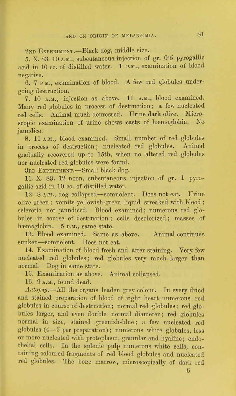 2nd Experiment.—Black dog, middle size. 5. X. 83. 10 a.m., subcutaneous injection of gr. 0'5 pyrogallic acid in 10 cc. of distilled water. 1 p.m., examination of blood negative. 6. 7 p m., examination of blood. A few red globules under- going destruction. 7. 10 a.m., injection as above. 11 a.m., blood examined. Many red globules in process of destruction; a few nucleated red cells. Animal much depressed. Urine dark olive. Micro- scopic examination of urine shows casts of haemoglobin. No jaundice. 8. 11 a.m., blood examined. Small number of red globules in process of destruction; nucleated red globules. Animal gradually recovered up to 15th, when no altered red globules nor nucleated red globules were found. 3rd Experiment.—Small black dog. 11. X. 83. 12 noon, subcutaneous injection of gr. 1 pyro- gallic acid in 10 cc. of distilled water. 12. 8 a.m., dog collapsed—somnolent. Does not eat. Urine olive green; vomits yellowish-green liquid streaked with blood ; sclerotic, not jaundiced. Blood examined; numerous red glo- bules in course of destruction ; cells decolorized; masses of haemoglobin. 5 p.m., same state. 13. Blood examined. Same as above. Animal continues sunken—somnolent. Does not eat. 14. Examination of blood fresh and after staining. Very few nucleated red globules; red globules very much larger than normal. Dog in same state. 15. Examination as above. Animal collapsed. 16. 9 a.m., found dead. Autopsy.—All the organs leaden grey colour. In every dried and stained preparation of blood of right heart numerous red globules in course of destruction; normal red globules; red glo- bules larger, and even double normal diameter; red globules normal in size, stained greenish-blue; a few nucleated red globules (4—5 per preparation); numerous white globules, less or more nucleated with protoplasm, granular and hyaline; endo- thelial cells. In the splenic pulp numerous white cells, con- taining coloured fragments of red blood globules and nucleated rod globules. The bone marrow, microscopically of dark red 6