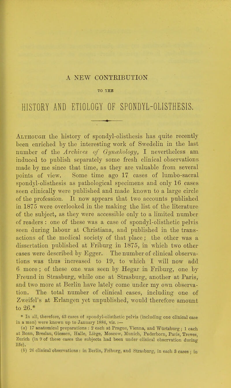 TO THE HISTORY AND ETIOLOGY OF SPONDYLOLISTHESIS. Although the history of spondylolisthesis has quite recently been enriched by the interesting work of Swedelin in the last number of the Archives of Gyncekology, I nevertheless am induced to publish separately some fresh clinical observations made by me since that time, as they are valuable from several points of view. Some time ago 17 cases of lumbo-sacral spondylolisthesis as pathological specimens and only 16 cases seen clinically were published and made known to a large circle of the profession. It now appears that two accounts published in 1875 were overlooked in the making the list of the literature of the subject, as they were accessible only to a limited number of readers : one of these was a case of spondylolisthetic pelvis seen during labour at Christiana, and published in the trans- actions of the medical society of that place; the other was a dissertation published at Friburg in 1875, in which two other cases were described by Egger. The number of clinical observa- tions was thus increased to 19, to which I will now add 6 more ; of these one was seen by Hegar in Friburg, one by Freund in Strasburg, while one at Strasburg, another at Paris, and two more at Berlin have lately come under my own observa- tion. The total number of clinical cases, including one of Zweifel's at Erlangen yet unpublished, would therefore amount to 26.* * In all, therefore, 43 cases of spondylolisthetic pelvis (including one clinical case in a man) were known up to January 1884, viz. :— (a) 17 anatomical preparations : 2 each at Prague, Vienna, and Wurtzburg; 1 each at Bonn, Breslau, Giessen, Halle, Liege, Moscow, Munich, Paderborn, Paris, Treves, Zurich (in 9 of these cases the subjects had been under clinical observation during life).