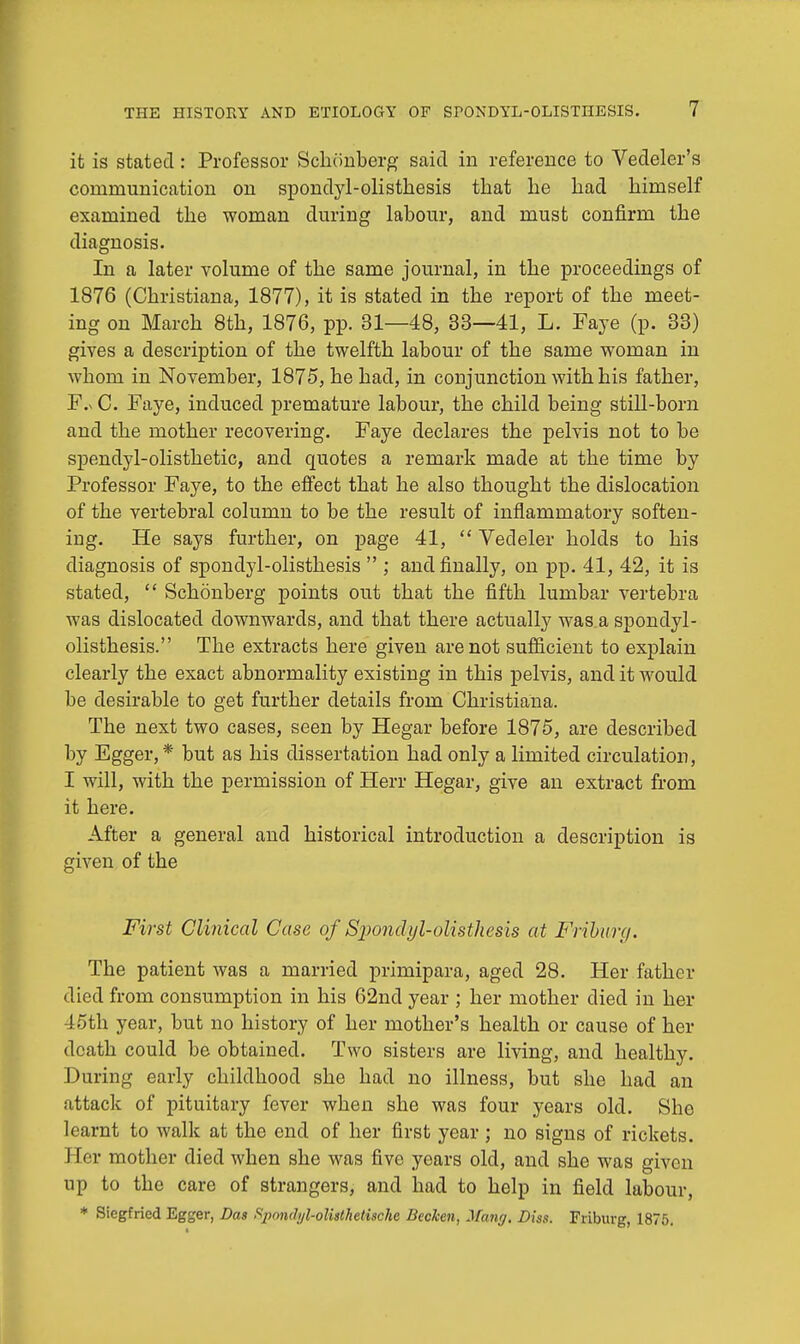 it is stated: Professor Schonberg said in reference to Vedeler's communication on spondyl-olistbesis that lie bad bimself examined tbe woman during labour, and must confirm the diagnosis. In a later volume of the same journal, in the proceedings of 1876 (Christiana, 1877), it is stated in the report of the meet- ing on March 8th, 1876, pp. 31—48, 33—41, L. Faye (p. 33) gives a description of the twelfth labour of the same woman in whom in November, 1875, he had, in conjunction with his father, F.n C. Faye, induced premature labour, the child being still-born and the mother recovering. Faye declares the pelvis not to be spendyl-olisthetic, and quotes a remark made at the time by Professor Faye, to the effect that he also thought the dislocation of the vertebral column to be the result of inflammatory soften- ing. He says further, on page 41,  Vedeler holds to his diagnosis of spondylolisthesis  ; and finally, on pp. 41, 42, it is stated,  Schonberg points out that the fifth lumbar vertebra was dislocated downwards, and that there actually was a spondyl- olisthesis. The extracts here given are not sufficient to explain clearly the exact abnormality existing in this pelvis, and it would be desirable to get further details from Christiana. The next two cases, seen by Hegar before 1875, are described by Egger,* but as his dissertation had only a limited circulation, I will, with the permission of Herr Hegar, give an extract from it here. After a general and historical introduction a description is given of the First Clinical Case of Sjiondyl-olisthesis at Frihurg. The patient was a married primipara, aged 28. Her father died from consumption in his 62nd year ; her mother died in her loth year, but no history of her mother's health or cause of her death could be obtained. Two sisters are living, and healthy. During early childhood she had no illness, but she had an attack of pituitary fever when she was four years old. She learnt to walk at the end of her first year ; no signs of rickets. Her mother died when she was five years old, and she was given up to the care of strangers, and had to help in field labour, * Siegfried Egger, Das Spmuhil-olisthetischc Becken, Mang. Diss. Friburg, 1875.