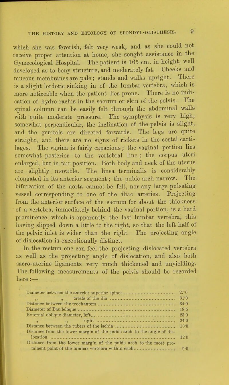 which she was feverish, felt very weak, and as she could not receive proper attention at home, she sought assistance in the Gynaecological Hospital. The patient is 165 cm. in height, well developed as to bony structure, and moderately fat. Cheeks and mucous membranes are pale ; stands and walks upright. There is a slight lordotic sinking in of the lumbar vertebra, which is more noticeable when the patient lies prone. There is no indi- cation of hydro-rachis in the sacrum or skin of the pelvis. The spinal column can be easily felt through the abdominal walls with quite moderate pressure. The symphysis is very high, somewhat perpendicular, the inclination of the pelvis is slight, and the genitals are directed forwards. The legs are quite straight, and there are no signs of rickets in the costal carti- lages. The vagina is fairly capacious; the vaginal portion lies somewhat posterior to the vertebral line; the corpus uteri enlarged, but in fair position. Both body and neck of the uterus are slightly movable. The linea terminalis is considerably elongated in its anterior segment; the pubic arch narrow. The bifurcation of the aorta cannot be felt, nor any large pulsating vessel corresponding to one of the iliac arteries. Projecting from the anterior surface of the sacrum for about the thickness of a vertebra, immediately behind the vaginal portion, is a hard prominence, which is apparently the last lumbar vertebra, this having slipped down a little to the right, so that the left half of the pelvic inlet is wider than the right. The projecting angle of dislocation is exceptionally distinct. In the rectum one can feel the projecting dislocated vertebra as well as the projecting angle of dislocation, and also both sacro-uterine ligaments very much thickened and unyielding. The following measurements of the pelvis should be recorded here:— Diameter between the anterior superior spines 270 ,, „ crests of the ilia 31'0 Distance between the trochanters 340 Diameter of Baudeloque 18-5 External oblique diameter, left 23-0 » right : 24 0 Distance between the tubers of the ischia 10*0 Distance from the lower margin of the pubic arch to the angle of dis- location 12 0 Distance from the lower margin of the pubic arch to the most pro-