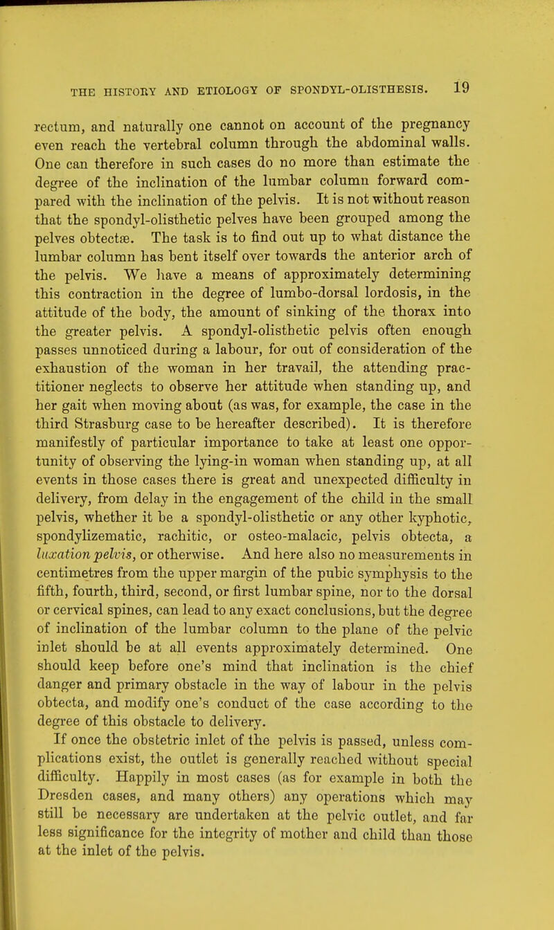 rectum, and naturally one cannot on account of the pregnancy even reach the vertebral column through the abdominal walls. One can therefore in such cases do no more than estimate the degree of the inclination of the lumbar column forward com- pared with the inclination of the pelvis. It is not without reason that the spondylolisthetic pelves have been grouped among the pelves obtectse. The task is to find out up to what distance the lumbar column has bent itself over towards the anterior arch of the pelvis. We have a means of approximately determining this contraction in the degree of lumbo-dorsal lordosis, in the attitude of the body, the amount of sinking of the thorax into the greater pelvis. A spondylolisthetic pelvis often enough passes unnoticed during a labour, for out of consideration of the exhaustion of the woman in her travail, the attending prac- titioner neglects to observe her attitude when standing up, and her gait when moving about (as was, for example, the case in the third Strasburg case to be hereafter described). It is therefore manifestly of particular importance to take at least one oppor- tunity of observing the lying-in woman when standing up, at all events in those cases there is great and unexpected difficulty in delivery, from delay in the engagement of the child in the small pelvis, whether it be a spondylolisthetic or any other kyphotic, spondylizematic, rachitic, or osteo-malacic, pelvis obtecta, a luxation pelvis, or otherwise. And here also no measurements in centimetres from the upper margin of the pubic symphysis to the fifth, fourth, third, second, or first lumbar spine, nor to the dorsal or cervical spines, can lead to any exact conclusions, but the degree of inclination of the lumbar column to the plane of the pelvic inlet should be at all events approximately determined. One should keep before one's mind that inclination is the chief danger and primary obstacle in the way of labour in the pelvis obtecta, and modify one's conduct of the case according to the degree of this obstacle to delivery. If once the obstetric inlet of the pelvis is passed, unless com- plications exist, the outlet is generally reached without special difficulty. Happily in most cases (as for example in both the Dresden cases, and many others) any operations which may still be necessary are undertaken at the pelvic outlet, and far less significance for the integrity of mother and child than those at the inlet of the pelvis.