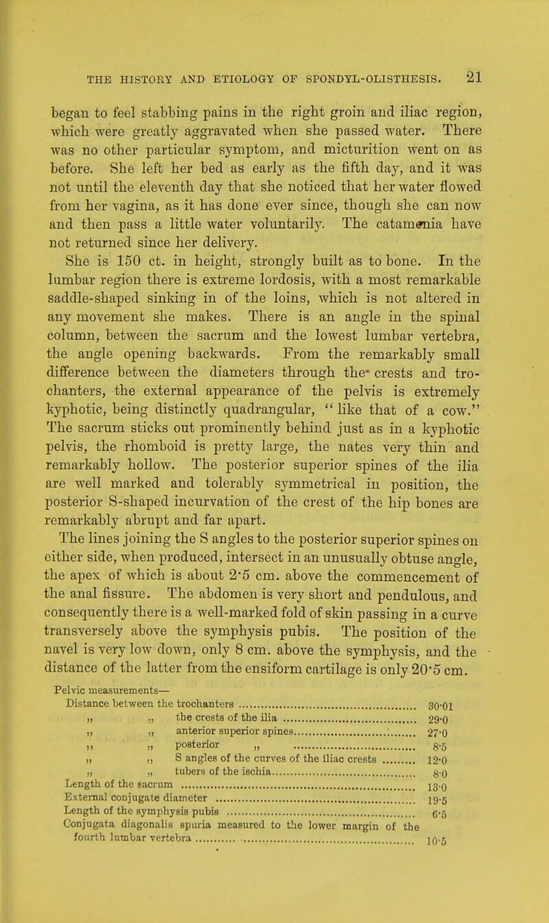 began to feel stabbing pains in tbe rigbt groin and iliac region, which were greatly aggravated when she passed water. There was no other particular symptom, and micturition went on as before. She left her bed as early as the fifth day, and it was not until the eleventh day that she noticed that her water flowed from her vagina, as it has done ever since, though she can now and then pass a little water voluntarily. The catamenia have not returned since her delivery. She is 150 ct. in height, strongly built as to bone. In the lumbar region there is extreme lordosis, with a most remarkable saddle-shaped sinking in of the loins, which is not altered in any movement she makes. There is an angle in the spinal column, between the sacrum and the lowest lumbar vertebra, the angle opening backwards. From the remarkably small difference between the diameters through the* crests and tro- chanters, the external appearance of the pelvis is extremely kyphotic, being distinctly quadrangular,  like that of a cow. The sacrum sticks out prominently behind just as in a kyphotic pelvis, the rhomboid is pretty large, the nates very thin and remarkably hollow. The posterior superior spines of the ilia are well marked and tolerably symmetrical in position, the posterior S-shaped incurvation of the crest of the hip bones are remarkably abrupt and far apart. The lines joining the S angles to the posterior superior spines on either side, when produced, intersect in an unusually obtuse angle, the apex of which is about 2-5 cm. above the commencement of the anal fissure. The abdomen is very short and pendulous, and consequently there is a well-marked fold of skin passing in a curve transversely above the symphysis pubis. The position of the navel is very low down, only 8 cm. above the symphysis, and the distance of the latter from the ensiform cartilage is only 20*5 cm. Pelvic measurements— Distance between the trochanters 30-0l „ „ the crests of the ilia 29'0 „ „ anterior superior spines ; 27'0 )> » posterior „ 3.5 „ „ S angles of the curves of the iliac crests 12-0 „ „ tubers of the ischia 8-0 Length of the sacrum 23.Q External conjugate diameter 19-5 Length of the symphysis pubis g.5 Conjugata diagonalis spuria measured to the lower margin of the fourth lumbar vertebra jq.j