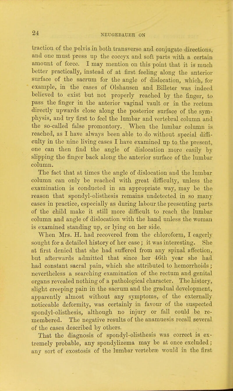 NEUGEBAUER ON traction of the pelvis in both transverse and conjugate directions, and one must press up the coccyx and soft parts with a certain amount of force. I may mention on this point that it is much better practically, instead of at first feeling along the anterior surface of the sacrum for the angle of dislocation, which, for example, in the cases of Olshausen and Billeter was indeed believed to exist but not properly reached by the finger, to pass the finger in the anterior vaginal vault or in the rectum directly upwards close along the posterior surface of the sym- physis, and try first to feel the lumbar and vertebral column and the so-called false promontory.. When the lumbar column is reached, as I have always been able to do without special diffi- culty in the nine living cases I have examined up to the present, one can then find the angle of dislocation more easily by slipping the finger back along the anterior surface of the lumbar column. The fact that at times the angle of dislocation and the lumbar column can only be reached with great difficulty, unless the examination is conducted in an appropriate way, may be the reason that spondylolisthesis remains undetected in so many cases in practice, especially as during labour the presenting parts of the child make it still more difficult to reach the lumbar column and angle of dislocation with the hand unless the woman is examined standing up, or lying on her side. When Mrs. H. had recovered from the chloroform, I eagerly sought for a detailed history of her case; it was interesting. She at first denied that she had suffered from any spinal affection, but afterwards admitted that since her 46th year she had had constant sacral pain, which she attributed to hemorrhoids; nevertheless a searching examination of the rectum and genital organs revealed nothing of a pathological character. The history, slight creeping pain in the sacrum and the gradual development, apparently almost without any symptoms, of the externally noticeable deformity, was certainly in favour of the suspected spondylolisthesis, although no injury or fall could be re- membered. The negative results of the anamuesis recall several of the cases described by others. That the diagnosis of spondylolisthesis was correct is ex- tremely probable, any spondylizema may be at once excluded ; any sort of exostosis of the lumbar vertebra would in the first