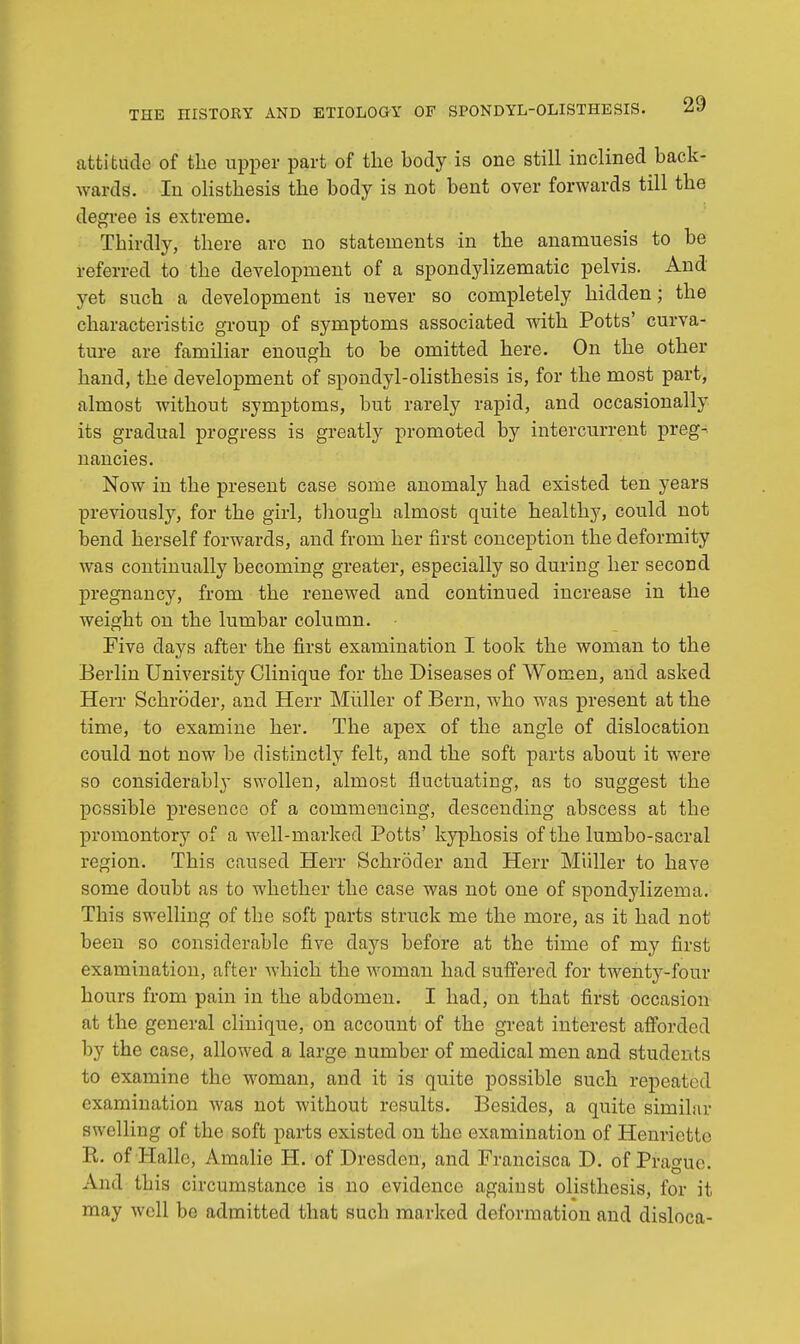 attitude of the upper part of the body is one still inclined back- wards. In olisthesis the body is not bent over forwards till the degree is extreme. Thirdly, there are no statements in the anamuesis to be referred to the development of a spondylizematic pelvis. And yet such a development is never so completely hidden; the characteristic group of symptoms associated with Potts' curva- ture are familiar enough to be omitted here. On the other hand, the development of spondylolisthesis is, for the most part, almost without symptoms, but rarely rapid, and occasionally its gradual progress is greatly promoted by intercurrent preg- nancies. Now in the present case some anomaly had existed ten years previously, for the girl, though almost quite healthy, could not bend herself forwards, and from her first conception the deformity was continually becoming greater, especially so during her second pregnancy, from the renewed and continued increase in the weight on the lumbar column. Five days after the first examination I took the woman to the Berlin University Clinique for the Diseases of Women, and asked Herr Schroder, and Herr Miiller of Bern, who was present at the time, to examine her. The apex of the angle of dislocation could not now be distinctly felt, and the soft parts about it were so considerably swollen, almost fluctuating, as to suggest the possible presence of a commencing, descending abscess at the promontory of a well-marked Potts' kyphosis of the lumbo-sacral region. This caused Herr Schroder and Herr Miiller to have some doubt as to whether the case was not one of spondylizema. This swelling of the soft parts struck me the more, as it had not been so considerable five clays before at the time of my first examination, after which the woman had suffered for twenty-four hours from pain in the abdomen. I had, on that first occasion at the general clinique, on account of the great interest afforded by the case, allowed a large number of medical men and students to examine the woman, and it is quite possible such repeated examination was not without results. Besides, a quite similar swelling of the soft parts existed on the examination of Henrictte B. of Halle, Amalie H. of Dresden, and Francisca D. of Prague! And this circumstance is no evidence against olisthesis, for it may well be admitted that such marked deformation and disloca-