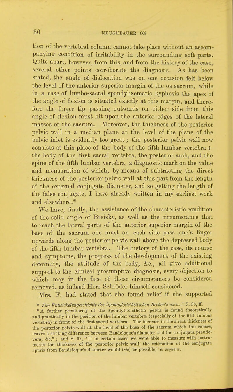 tion of the vertebral column cannot take place without an accom- panying condition of irritability in the surrounding soft parts. Quite apart, however, from this, and from the history of the case, several other points corroborate the diagnosis. As has been stated, the angle of dislocation was on one occasion felt below the level of the anterior superior margin of the os sacrum, while in a case of lumbo-sacral spondylizematic kyphosis the apex of the angle of flexion is situated exactly at this margin, and there- fore the finger tip passing outwards on either side from this angle of flexion must hit upon the anterior edges of the lateral masses of the sacrum. Moreover, the thickness of the posterior pelvic wall in a median plane at the level of the plane of the pelvic inlet is evidently too great; the posterior pelvic wall now consists at this place of the body of the fifth lumbar vertebra + the body of the first sacral vertebra, the posterior arch, and the spine of the fifth lumbar vertebra, a diagnostic mark on the value and mensuration of which, by means of subtracting the direct thickness of the posterior pelvic wall at this part from the length of the external conjugate diameter, and so getting the length of the false conjugate, I have already written in my earliest work and elsewhere.* We have, finally, the assistance of the characteristic condition of the solid angle of Breisky, as well as the circumstance that to reach the lateral parts of the anterior superior margin of the base of the sacrum one must on each side pass one's finger upwards along the posterior pelvic wall above the depressed body of the fifth lumbar vertebra. The history of the case, its course and symptoms, the progress of the development of the existing deformity, the attitude of the body, &c, all give additional support to the clinical presumptive diagnosis, every objection to which may in the face of these circumstances be considered removed, as indeed Herr Schroder himself considered. Mrs. F. had stated that she found relief if she supported * Zur Entwickelungescltichte des Spondylolisihetischert Beckett's u.s.w. S. 36, ft. A further peculiarity of the spondylolisthetic pelvis is found theoretically and practically in the position of the lumbar vertebra (especially of the fifth lumbar vertebra) in front of the first sacral vertebra. The increase in the direct thickness of the posterior pelvic wall at the level of the base of the sacrum which this causes, leaves a striking difference between Baudeloque's diameter and the conjugata pgeudo- vera, <fcc.; and S. 37,  If in certain cases we were able to measure with instru- ments the thickness of the posterior pelvic wall, the estimation of the conjugata spuria from Baudeloque's diameter would (sic) be possible, et sequent.