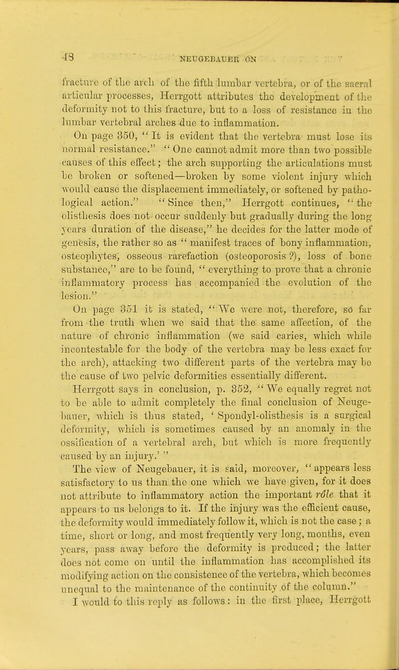 43 fracture of tlic arch of the fifth lumbar vertebra, or of the sacral articular processes, Hcrrgott attributes the development of the deformity not to this fracture, but to a loss of resistance in tiie lumbar vertebral arches due to inflammation. On page 350,  It is evident that the vertebra' must lose its normal resistance.  One cannot admit more than two possible causes of this effect; the arch supporting the articulations must be broken or softened—broken by some violent injury which would cause the displacement immediately, or softened by patho- logical action. Since then, Herrgott continues,  the olisthesis does not-occur suddenly but gradually during the long years duration of the disease, he decides for the latter mode of genesis, the rather so as  manifest traces of bony inflammation, osteophytes, osseous rarefaction (osteoporosis '?), loss of bone substance, arc to be found,  everything to prove that a chronic inflammatory process has accompanied the evolution of the lesion. On page 851 it is stated,  We were not, therefore, so fur from the truth when we said that the same affection, of the nature of chronic inflammation (we said caries, which while incontestable for the body of the vertebra may be less exact for the arch), attacking two different parts of the vertebra may be the cause of two pelvic deformities essentially different. Herrgott says in conclusion, p. 352, We equally regret not to be able to admit completely the final conclusion of Neuge- bauer, Avhich is thus stated, ' Spondylolisthesis is a surgical deformity, which is sometimes caused by an anomaly in the ossification of a vertebral arch, but which is more frequently caused by an injury.'  The view of Neugebauer, it is said, moreover, appears less satisfactory to us than the one which we have given, for it does not attribute to inflammatory action the important rSle that it appears to us belongs to it. If the injury was the efficient cause, the deformity would immediately follow it, which is not the case; a time, short or long, and most frequently very long, months, even years, pass away before the deformity is produced; the latter does not come on until the inflammation has accomplished its modifying action on the consistence of the vertebra, which beconu s unequal to the maintenance of the continuity of the column. I would to this reply as follows: in the first place, Hcrrgott