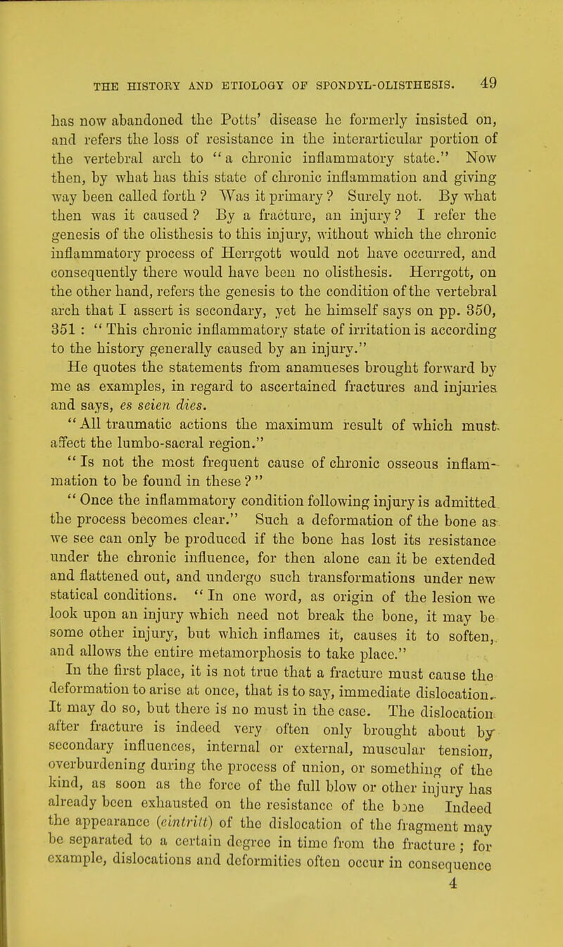 lias now abandoned the Potts' disease lie formerly insisted on, and refers tlie loss of resistance in the interarticular portion of the vertebral arch to a chronic inflammatory state. Now then, by what has this state of chronic inflammation and giving way been called forth ? Was it primary ? Surely not. By what then was it caused ? By a fracture, an injury ? I refer the genesis of the olisthesis to this injury, without which the chronic inflammatory process of Herrgott would not have occurred, and consequently there would have been no olisthesis. Herrgott, on the other hand, refers the genesis to the condition of the vertebral arch that I assert is secondary, yet he himself says on pp. 350, 351 :  This chronic inflammatory state of irritation is according to the history generally caused by an injury. He quotes the statements from anamneses brought forward by me as examples, in regard to ascertained fractures and injuries and says, es seien dies.  All traumatic actions the maximum result of which must- affect the lumbo-sacral region.  Is not the most frequent cause of chronic osseous inflam- mation to be found in these ?   Once the inflammatory condition following injury is admitted the process becomes clear. Such a deformation of the bone as we see can only be produced if the bone has lost its resistance under the chronic influence, for then alone can it be extended and flattened out, and undergo such transformations under new statical conditions.  In one word, as origin of the lesion we look upon an injury which need not break the bone, it may be some other injury, but which inflames it, causes it to soften,, and allows the entire metamorphosis to take place. In the first place, it is not true that a fracture must cause the deformation to arise at once, that is to say, immediate dislocation.. It may do so, but there is no must in the case. The dislocation after fracture is indeed very often only brought about by- secondary influences, internal or external, muscular tension, overburdening during the process of union, or something of the kind, as soon as the force of the full blow or other injury has already been exhausted on the resistance of the bone Indeed the appearance (eintritt) of the dislocation of the fragment may be separated to a certain degree in time from the fracture ; for example, dislocations and deformities often occur in consequenco 4