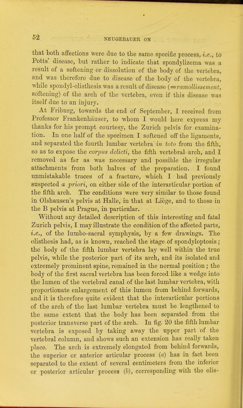 that both affections were due to the same specific process, i.e., to Potts' disease, but rather to indicate that spondylizema was a result of a softening or dissolution of the body of the vertebra, and was therefore due to disease of the body of the vertebra, while spondylolisthesis was a result of disease {=ramollissement, softening) of the arch of the vertebra, even if this disease was itself due to an injury. At Friburg, towards the end of September, I received from Professor Frankenhauser, to whom I would here express my thanks for his prompt courtesy, the Zurich pelvis for examina- tion. In one half of the specimen I softened off the ligaments, and separated the fourth lumbar vertebra in toto from the fifth, so as to expose the corpus delicti, the fifth vertebral arch, and I removed as far as was necessary and possible the irregular attachments from both halves of the preparation. I found unmistakable traces of a fracture, which I had previously suspected a priori, on either side of the interarticular portion of the fifth arch. The conditions were very similar to those found in Olshausen's pelvis at Halle, in that at Liege, and to those in the B pelvis at Prague, in particular. Without any detailed description of this interesting and fatal Zurich pelvis, I may illustrate the condition of the affected parts, i.e., of the lumbo-sacral symphysis, by a few drawings. The olisthesis had, as is known, reached the stage of spondyloptosis; the body of the fifth lumbar vertebra lay well within the true pelvis, while the posterior part of its arch, and its isolated and extremely prominent spine, remained in the normal position; the body of the first sacral vertebra has been forced like a wedge into the lumen of the vertebral canal of the last lumbar vertebra, with proportionate enlargement of this lumen from behind forwards, and it is therefore quite evident that the interarticular portions of the arch of the last lumbar vertebra must be lengthened to the same extent that the body has been separated from the posterior transverse part of the arch. In fig. 20 the fifth lumbar vertebra is exposed by taking away the upper part of the vertebral column, and shows such an extension has really taken place. The arch is extremely elongated from behind forwards, the superior or anterior articular process (a) has in fact been separated to the extent of several centimeters from the inferior or posterior articular process (&), corresponding with the olis-