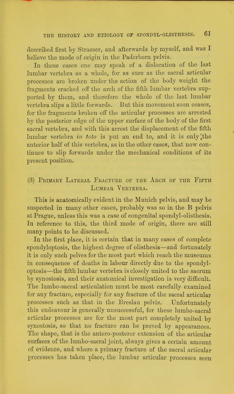 described first by Strasser, and afterwards by myself, and was I believe tbe mode of origin in the Paderborn pelvis. In these cases one may speak of a dislocation of the last lumbar vertebra as a whole, for as sure as the sacral articular processes are broken under the action of the body weight the fragments cracked off the arch of the fifth lumbar vertebra sup- ported by them, and therefore the whole of the last lumbar vertebra slips a little forwards. But this movement soon ceases, for the fragments broken off the articular processes are arrested by the posterior edge of the upper surface of the body of the first sacral vertebra, and with this arrest the displacement of the fifth lumbar vertebra in toto is put an end to, and it is only [the anterior half of this vertebra, as in the other cases, that now con- tinues to slip forwards under the mechanical conditions of its present position. (3) Primary Lateral Fracture of the Arch of the Fifth Lumbar Vertebra. This is anatomically evident in the Munich pelvis, and may be suspected in many other cases, probably was so in the B pelvis at Prague, unless this was a case of congenital spondylolisthesis. In reference to this, the third mode of origin, there are still many points to be discussed. In the first place, it is certain that in many cases of complete spondyloptosis, the highest degree of olisthesis—and fortunately it is only such pelves for the most part which reach the museums in consequence of deaths in labour directly due to the spondyl- optosis—the fifth lumbar vertebra is closely united to the sacrum by synostosis, and their anatomical investigation is very difficult. The lumbo-sacral articulation must be most carefully examined for any fracture, especially for any fracture of the sacral articular processes such as that in the Breslau pelvis. Unfortunately this endeavour is generally unsuccessful, for these lumbo-sacral articular processes are for the most part completely united by synostosis, so that no fracture can be proved by appearances. The shape, that is the antero-posteror extension of tbe articular surfaces of the lumbo-sacral joint, always gives a certain amount of evidence, and where a primary fracture of the sacral articular processes has taken place, the lumbar articular processes seen