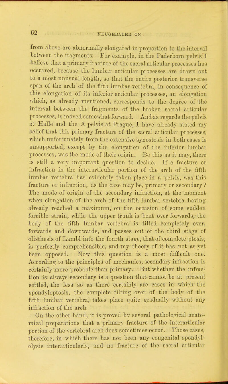 from above aro abnormally elongated in proportion to the interval between the fragments. For example, in the Paderborn pelvis'I believe that a primary fracture of the sacral articular processes has occurred, because the lumbar articular processes are drawn out to a most unusual length, so that the entire posterior transverse span of the arch of the fifth lumbar vertebra, in consequence of this elongation of its inferior articular processes, an eloDgation which, as already mentioned, corresponds to the degree of the interval between the fragments of the broken sacral articular processes, is moved somewhat forward. And as regards the pelvis at Halle and the A pelvis at Prague, I have already stated my belief that this primary fracture of the sacral articular processes, which unfortunately from the extensive synostosis in both cases is unsupported, except by the elongation of the inferior lumbar processes, was the mode of their origiu. Be this as it may, there is still a very important question to decide. If a fracture or infraction in the interarticular portion of the arch of the fifth lumbar vertebra has evidently taken place in a pelvis, was this fracture or infraction, as the case may be, primary or secondary ? The mode of origin of the secondary infraction, at the moment when elongation of the arch of the fifth lumbar vertebra having already reached a maximum, on the occasion of some sudden forcible strain, while the upper trunk is bent over forwards, the body of the fifth lumbar vertebra is tilted completely over, forwards and downwards, and passes out of the third stage of olisthesis of Lambl into the fourth stage, that of complete ptosis, is perfectly comprehensible, and my theory of it has not as yet been opposed. Now this question is a most difficult one. According to the principles of mechanics, secondary infraction is certainly more probable than primary. But whether the infrac- tion is always secondary is a question that cannot be at present settled, the less so as there certainly are cases in which the spondyloptosis, the complete tilting over of the body of the fifth lumbar vertebra, takes place quite gradually without any infraction of the arch. On the other hand, it is proved by several pathological anato- mical preparations that a primary fracture of the interarticular portion of the vertebral arch does sometimes occur. Those cases, therefore, in which there has not been any congenital spondyl- olysis interarticularis, and no fracture of the sacral articular
