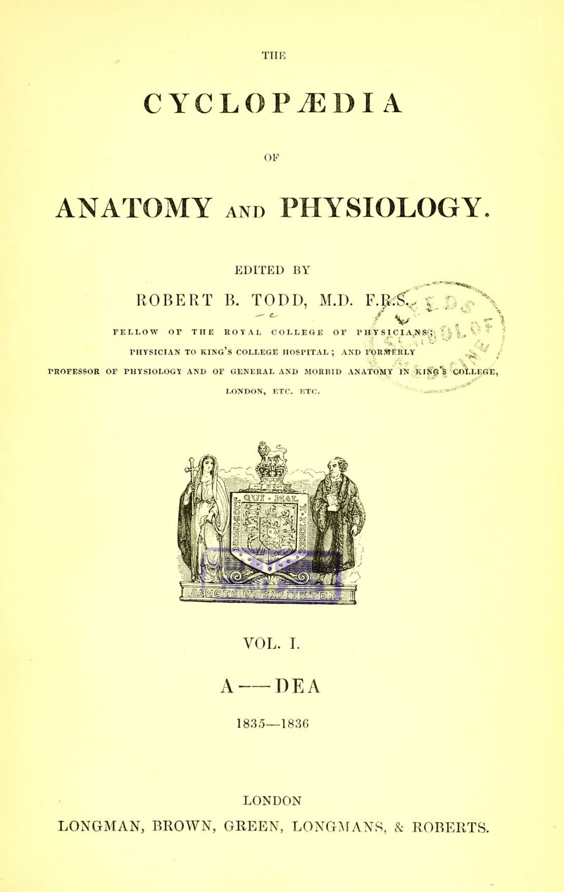 THK CYCLOP^DI A OF ANATOMY AND PHYSIOLOGY. EDITED BY VOL. I. A DEA 1835—1836 LONDON LONGMAN, BROWN, GREEN, LONGMANS, & ROBERTS.