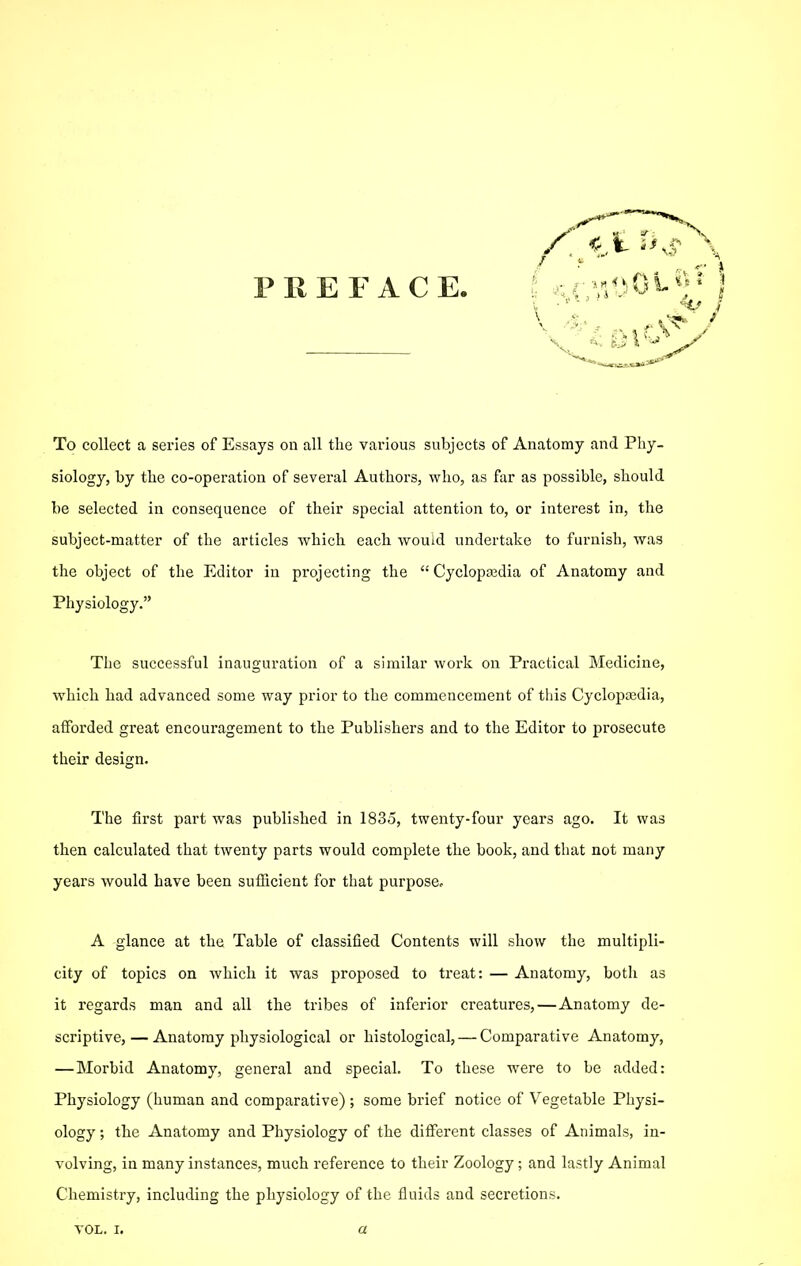 PREFACE. To collect a series of Essays on all the various subjects of Anatomy and Phy- siology, by the co-operation of several Authors, who, as far as possible, should be selected in consequence of their special attention to, or interest in, the subject-matter of the articles which each would undertake to furnish, was the object of the Editor in projecting the  Cyclopasdia of Anatomy and Physiology. The successful inauguration of a similar work on Practical Medicine, which had advanced some way prior to the commencement of this Cyclopcedia, afforded great encouragement to the Publishers and to the Editor to prosecute their design. The first part was published in 1835, twenty-four years ago. It was then calculated that twenty parts would complete the book, and that not many years would have been sufficient for that purpose. A glance at the Table of classified Contents will show the multipli- city of topics on which it was proposed to treat: — Anatomy, both as it regards man and all the tribes of inferior creatures,—Anatomy de- scriptive, — Anatomy physiological or histological, — Comparative Anatomy, —Morbid Anatomy, general and speciah To these were to be added: Physiology (human and comparative) ; some brief notice of Vegetable Physi- ology ; the Anatomy and Physiology of the ditferent classes of Animals, in- volving, in many instances, much reference to their Zoology ; and lastly Animal Chemistry, including the physiology of the fluids and seci'etions. VOL. I. a