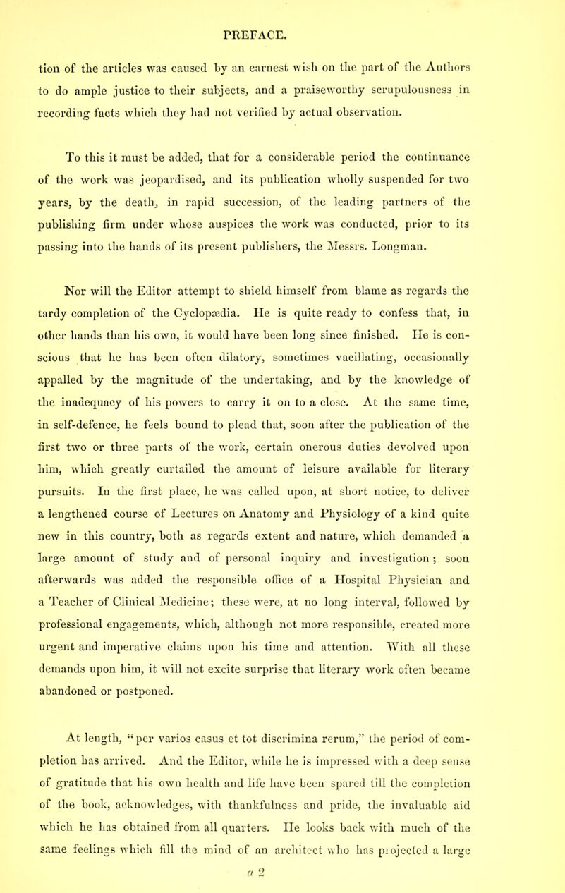 tion of the articles was caused by an earnest wish on the part of the Authors to do ample justice to their subjects, and a praiseworthy scrupulousness in recording facts which they had not verified by actual observation. To this it must be added, that for a considerable period the continuance of the work was jeopardised, and its publication wholly suspended for two years, by the death, in rapid succession, of the leading partners of tlie publishing firm under whose auspices tlie work was conducted, prior to its passing into the hands of its present publishers, the Messrs. Longman. Nor will the Editor attempt to shield himself from blame as regards the tardy completion of the Cyclopajdia. He is quite ready to confess that, in other hands than his own, it would have been long since finished. lie is con- scious that he has been often dilatory, sometimes vacillating, occasionally appalled by the magnitude of the undertaking, and by the knowledge of the inadequacy of his powers to carry it on to a close. At the same time, in self-defence, he feels bound to plead that, soon after the publication of the first two or three parts of the work, certain onerous duties devolved upon him, which greatly curtailed the amount of leisure available for literary pursuits. In the first place, he was called upon, at short notice, to deliver a lengthened course of Lectures on Anatomy and Physiology of a kind quite new in this country, both as regards extent and nature, which demanded a large amount of study and of personal inquiry and investigation ; soon afterwards was added the responsible oilice of a Hospital Physician and a Teacher of Clinical Medicine; these were, at no long interval, followed by professional engagements, Avhich, although not more responsible, created more urgent and imperative claims upon his time and attention. With all these demands upon him, it will not excite surprise that literary work often became abandoned or postponed. At length,  per varies casus et tot discrimina rerum, the period of com- pletion has arrived. And the Editor, while he is impressed with a deep sense of gratitude that his own health and life have been spared till the completion of the book, acknowledges, with thankfulness and pride, the invaluable aid which he has obtained from all quarters. He looks back Avith much of the same feelings which fill the mind of an architect who has projected a large CI 2