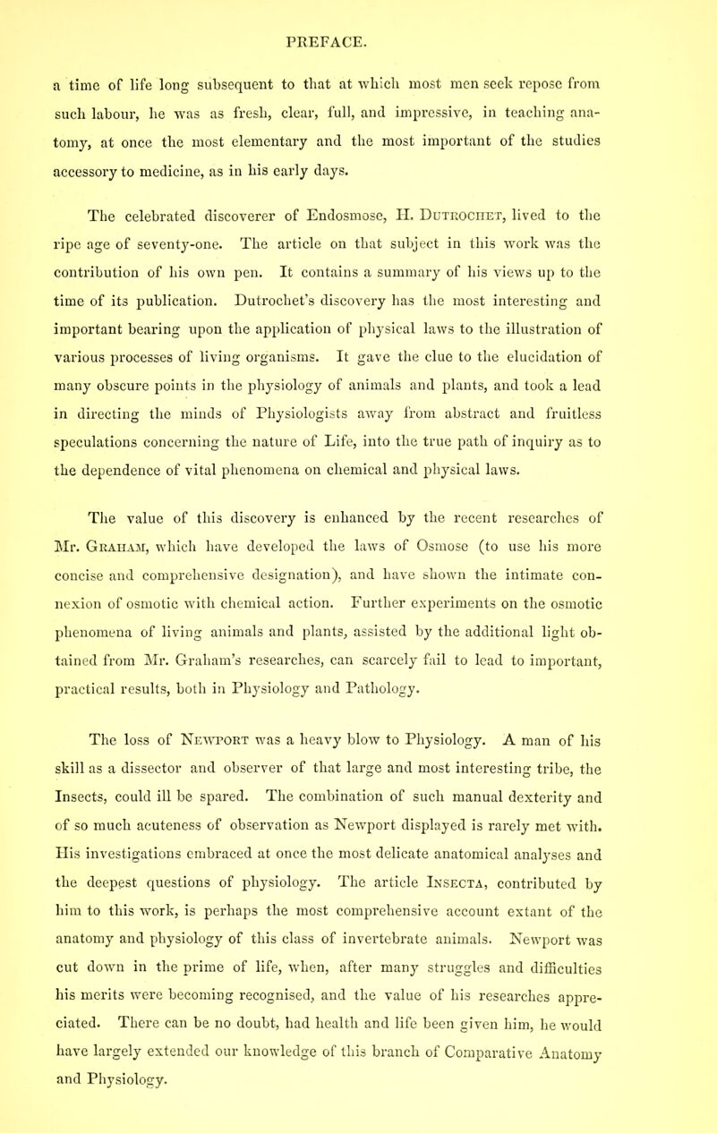 a time of life long subsequent to that at wliicli most men seek repose from such labour, he was as fresh, clear, lull, and impressive, in teaching ana- tomy, at once the most elementary and the most important of the studies accessory to medicine, as in his early days. The celebrated discoverer of Endosmose, PI. Dutrociiet, lived to the ripe age of seventy-one. The article on that subject in this work was the contribution of his own pen. It contains a summary of his views up to the time of its publication. Dutrochet's discovery has the most interesting and important bearing upon the application of physical laws to the illustration of various processes of living organisms. It gave the clue to the elucidation of many obscure points in the physiology of animals and plants, and took a lead in directing the minds of Physiologists away I'rom abstract and fruitless speculations concerning the nature of Life, into the true path of inquiry as to the dependence of vital phenomena on chemical and physical laws. The value of this discovery is enhanced by the recent researches of Mr. Graham, which have developed the laws of Osmose (to use his more concise and comprehensive designation), and have shown the intimate con- nexion of osmotic with chemical action. Further experiments on the osmotic phenomena of living animals and plants, assisted by the additional light ob- tained from Mr. Graham's researches, can scarcely fail to lead to important, practical results, both in Physiology and Pathology. The loss of Newport was a heavy blow to Physiology. A man of his skill as a dissector and observer of that large and most interesting tribe, the Insects, could ill be spared. The combination of such manual dexterity and of so much acuteness of observation as Newport displayed is rarely met with. His investigations embraced at once the most delicate anatomical analyses and the deepest questions of physiology. The article Insecta, contributed by him to this work, is perhaps the most comprehensive account extant of the anatomy and physiology of this class of invertebrate animals. Newport was cut down in the prime of life, when, after many struggles and difficulties his merits were becoming recognised, and the value of his researches appre- ciated. There can be no doubt, had health and life been given him, he would have largely extended our knowledge of this branch of Comparative Anatomy and Piiysiology.