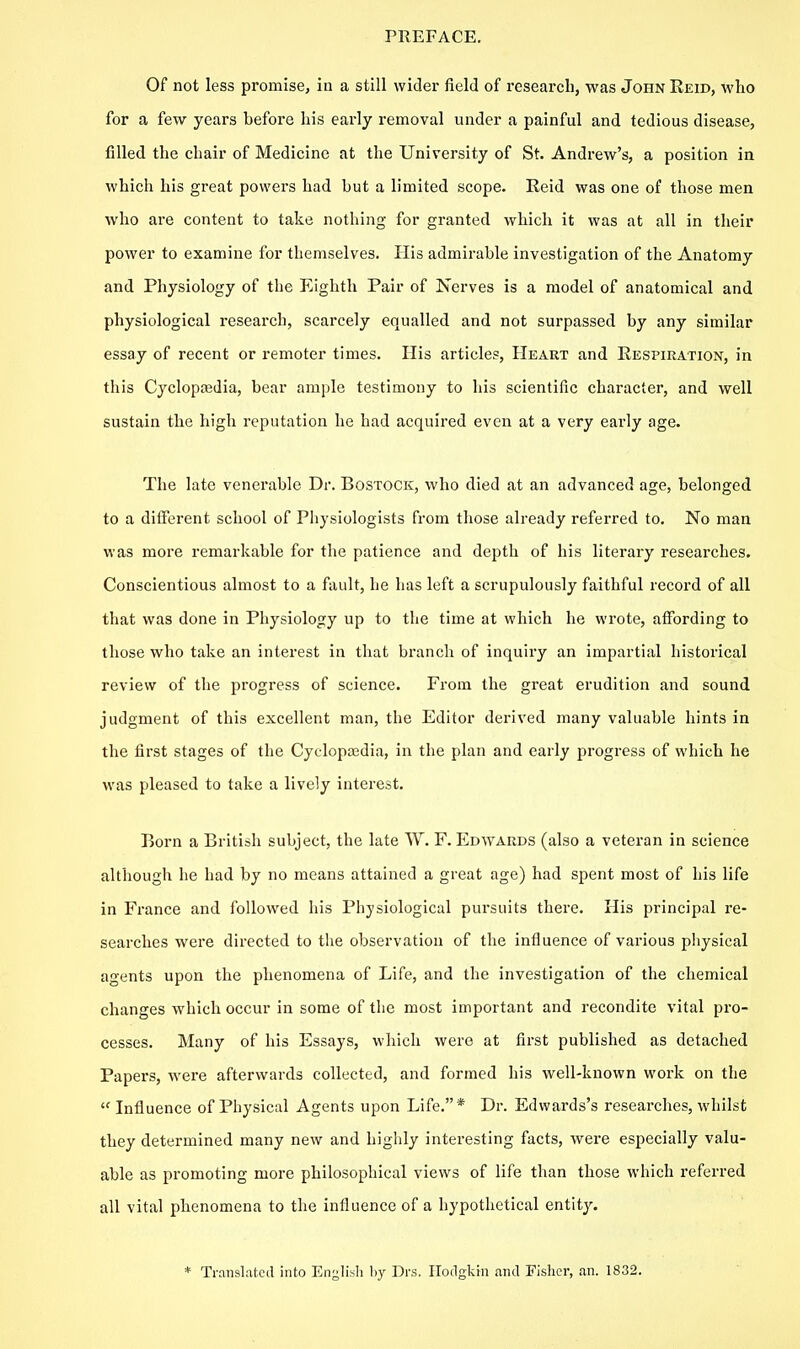 Of not less promise, in a still wider field of research, was John Reid, who for a few years before his early removal under a painful and tedious disease, filled the chair of Medicine at the University of St. Andrew's, a position in which his great povvei's had but a limited scope. Reid was one of those men who are content to take nothing for granted which it was at all in their power to examine for themselves. His admirable investigation of the Anatomy and Physiology of the P^ighth Pair of Nerves is a model of anatomical and physiological research, scarcely equalled and not surpassed by any similar essay of recent or remoter times. His articles. Heart and Respiration, in tliis Cyclopajdia, bear ample testimony to his scientific character, and well sustain the high reputation he had acquired even at a very early age. The late venerable Dr. Bostock, who died at an advanced age, belonged to a different school of Pliysiologists from those already referred to. No man was more remarkable for the patience and depth of his literary researches. Conscientious almost to a fault, he has left a scrupulously faithful record of all that was done in Physiology up to the time at which he wi'ote, affording to those who take an interest in that branch of inquiry an impartial historical review of the progress of science. From the great erudition and sound judgment of this excellent man, the Editor derived many valuable hints in the first stages of the Cyclopedia, in the plan and early progress of which he was pleased to take a lively interest. Born a British subject, the late W. F. Edwards (also a veteran in science although he had by no means attained a great age) had spent most of his life in France and followed his Physiological pursuits there. His principal re- searches wei-e directed to the observation of the influence of various physical agents upon the phenomena of Life, and the investigation of the chemical changes which occur in some of the most important and recondite vital pro- cesses. Many of his Essays, which were at first published as detached Papers, were afterwards collected, and formed his well-known work on the  Influence of Physical Agents upon Life.* Dr. Edwards's researches, whilst they determined many new and highly interesting facts, were especially valu- able as promoting more philosophical views of life than those which referred all vital phenomena to the influence of a hypothetical entity. * Translated into En^li.^h by Drs, Ilodgkin and Fisher, an. 1832.