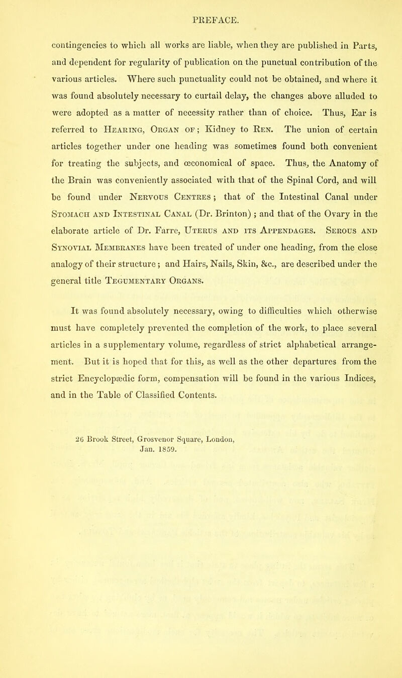 contingencies to which all works ai'e liable, when they are published in Parts, and dependent for regularity of publication on the punctual contribution of the various articles. Where such punctuality could not be obtained, and where it was found absolutely necessary to curtail delay, the changes above alluded to were adopted as a matter of necessity rather than of choice. Thus, Ear is referred to Hearing, Organ of; Kidney to Ren. The union of certain articles together under one heading was sometimes found both convenient for treating the subjects, and oeconomical of space. Thus^ the Anatomy of the Brain was conveniently associated with that of the Spinal Cord, and will be found under Nervous Centres ; that of the Intestinal Canal under Stomach and Intestinal Canal (Dr. Brinton) ; and that of the Ovary in the elaborate article of Dr. Farre, Uterus and its Appendages. Serous and Synovial Membranes have been treated of under one heading, from the close analogy of their structure; and Hairs, Nails, Skin, &c., ax'e described under the general title Tegumentary Organs. It was found absolutely necessary, owing to difficulties which otherwise must have completely prevented the completion of the work, to place several articles in a supplementary volume, regardless of strict alphabetical arrange- ment. But it is hoped that for this, as well as the other departures from the strict Encycloptedic form, compensation will be found in the various Indices, and in the Table of Classified Contents. 26 Brook Street, Grosvenor Square, London, Jan. 1859.