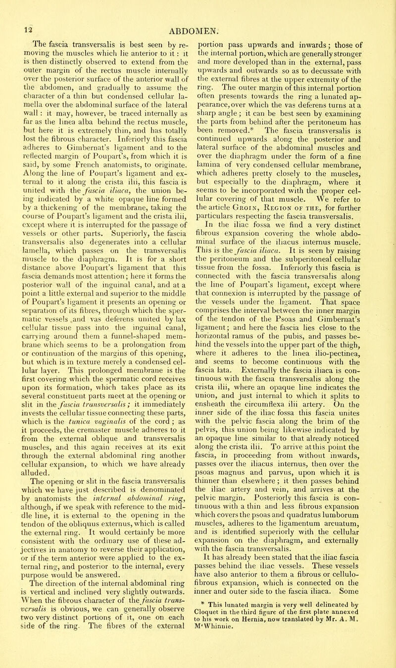 The fascia transversalis is best seen by re- moving the muscles which lie anterior to it: it is then distinctly observed to extend from the outer margin of the rectus muscle internally over the posterior surface of the anterior wall of the abdomen, and gradually to assume the character of a thin but condensed cellular la- mella over the abdominal surface of the lateral wall: it may, however, be traced internally as far as the linea alba behmd the rectus muscle, but here it is extremely thin, and has totally lost the fibrous character. Inferiorly this fascia adheres to Gimbernat's ligament and to the reflected margin of Poupart's, from which it is said, by some French anatomists, to originate. Along the line of Poupart's ligament and ex- ternal to it along the crista ilii, this fascia is united with the J'ascia iliuca, the union be- ing indicated by a white opaque line formed by a thickening of the membrane, taking the course of Poupart's ligament and the crista ilii, except where it is interrupted for the passage of vessels or other parts. Superiorly, the fascia transversalis also degenerates into a cellular lamella, which passes on the transversalis muscle to the diaphragm. It is for a short distance above Poupart's ligament that this fascia demands most attention; here it forms the posterior wall of the inguinal canal, and at a point a little external and superior to the middle of Poupart's ligament it presents an opening or separation of its fibres, through which the sper- matic vessels and vas deferens united by lax cellular tissue pass into the inguinal canal, carrying around them a funnel-shaped mem- brane which seems to be a prolongation from or continuation of the margins of this opening, but which is in texture merely a condensed cel- lular layer. This prolonged membrane is the first covering which the spermatic cord receives upon its formation, which takes place as its several constituent parts meet at the opening or slit in the fascia trumversalis ; it immediately invests the cellular tissue connecting these parts, which is the tunica vaginalis of the cord ; as it proceeds, the cremaster muscle adheres to it from the external oblique and transversalis muscles, and this again receives at its exit through the external abdominal ring another cellular expansion, to which we have already alluded. The opening or slit in the fascia transversalis which we have just described is denominated by anatomists the internal abdominal ring, although, if we speak with reference to the mid- dle line, it is external to the opening in the tendon of the obliquus externus, which is called the external ring. It would certainly be more consistent with the ordinary use of these ad- jectives in anatomy to reverse their application, or if the term anterior were applied to the ex- ternal ring, and posterior to the internal, every purpose would be answered. The direction of the internal abdominal ring is vertical and inclined very slightly outwards. When the fibrous character of the fascia trans- versalis is obvious, we can generally observe two very distinct portion? of it, one on each side of the ring. The fibres of the external portion pass upwards and inwards; those of the internal portion, which are generally stronger and more developed than in the external, pass upwards and outwards so as to decussate with the external fibres at the upper extremity of the ring. The outer margin of this internal portion often presents towards the ring a lunated ap- pearance, over which the vas deferens turns at a sharp angle ; it can be best seen by examining the parts from behind after the peritoneum has been removed.* The fascia transversalis is continued upwards along the posterior and lateral surface of the abdominal muscles and over the diaphragm under the form of a fine lamina of very condensed cellular membrane, which adheres pretty closely to the muscles, but especially to the diaphragm, where it seems to be incorporated with the proper cel- lular covering of that muscle. We refer to theaiticle Groin, Region of the, for further particulars respecting the fascia transversalis. In the iliac fossa we find a very distinct fibrous expansion covering the whole abdo- minal surface of the iliacus internus muscle. This is the fascia iliaca. It is seen by raising the peritoneum and the subperitoneal cellular tissue from the fossa. Inferiorly this fascia is connected with the fascia transversalis along the Ime of Poupart's ligament, except where that connexion is interrupted by the passage of the vessels under the ligament. That space comprises the interval between the inner margin of the tendon of the Psoas and Gimbernat's ligament; and here the fascia lies close to the horizontal ramus of the pubis, and passes be- hind the vessels into the upper part of the thigh, where it adheres to the linea ilio-pectinea, and seems to become continuous with the fascia lata. Externally the fascia iliaca is con- tinuous with the fascia transversalis along the crista ilii, where an opaque line indicates the union, and just internal to which it splits to ensheath the circumflexa ilii artery. On the inner side of the iliac fossa this fascia unites with the pelvic fascia along the brim of the pelvis, this union being likewise indicated by an opaque line similar to that already noticed along the crista ilii. To arrive at this point the fascia, in proceeding from without inwards, passes over the iliacus internus, then over the psoas magnus and parvus, upon which it is thinner than elsewhere ; it then passes behind the iliac artery and vein, and arrives at the pelvic margin. Posteriorly this fascia is con- tinuous with a thin and less fibrous expansion which covers the psoas and quadratus lumborum muscles, adheres to the ligamentum arcuatum, and is identified superiorly with the cellular expansion on the diaphragm, and externally with the fascia transversalis. It has already been stated that the iliac fascia passes behind the iliac vessels. These vessels have also anterior to them a fibrous or cellulo- fibrous expansion, which is connected on the inner and outer side to the fascia iliaca. Some * This Innated margin is very well delineated by Cloquet in the third figure of the first plate annexed to his work on Hernia, now translated by Mr. A. M. M'Whinuie.