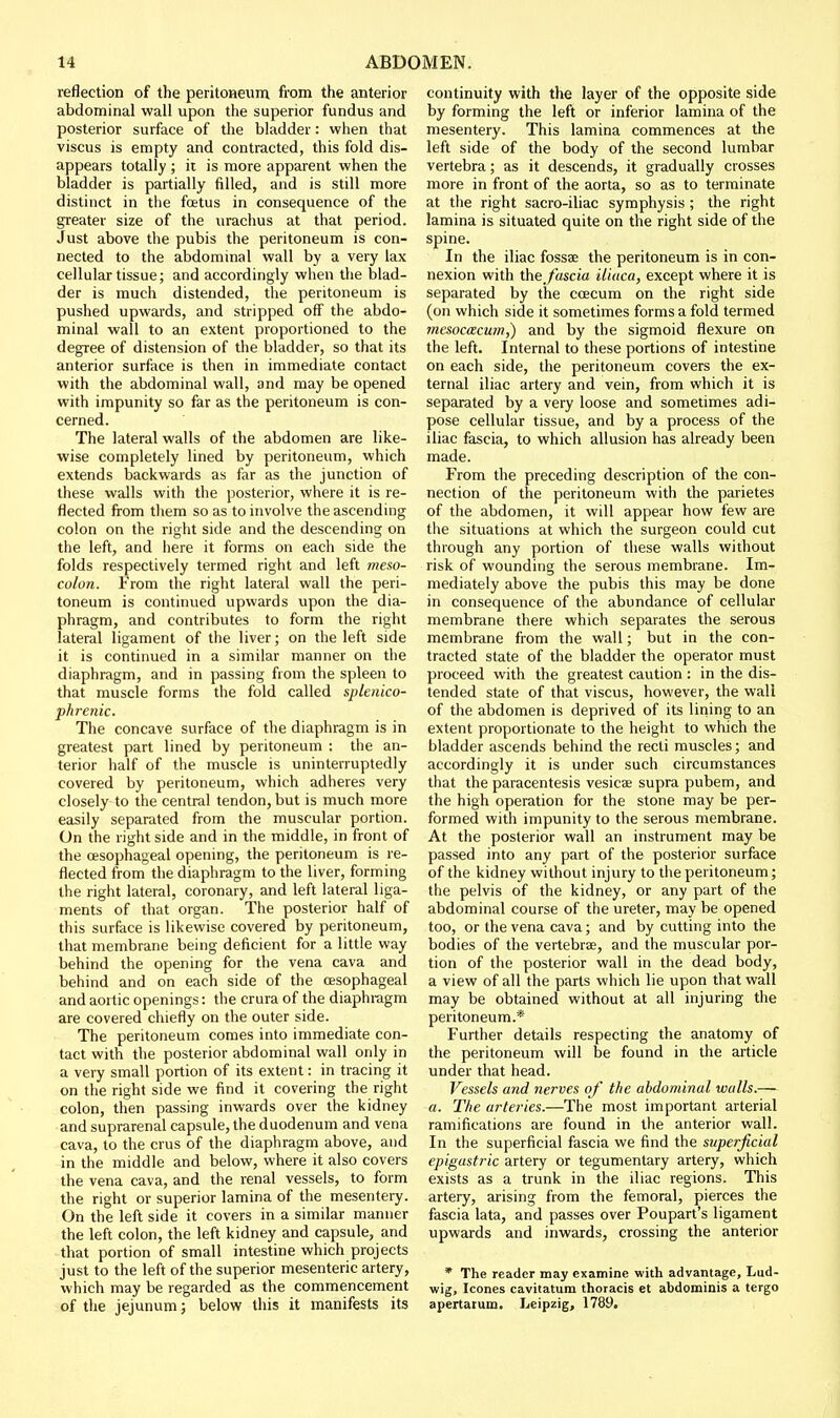reflection of the peritOHeum from the anterior abdominal wall upon the superior fundus and posterior surface of the bladder: when that viscus is empty and contracted, this fold dis- appears totally ; it is more apparent when the bladder is partially filled, and is still more distinct in the foetus in consequence of the greater size of the urachus at that period. Just above the pubis the peritoneum is con- nected to the abdominal wall by a very lax cellular tissue; and accordingly when the blad- der is much distended, the peritoneum is pushed upwards, and stripped off the abdo- minal wall to an extent proportioned to the degree of distension of the bladder, so that its anterior surface is then in immediate contact ■with the abdominal wall, and may be opened with impunity so far as the peritoneum is con- cerned. The lateral walls of the abdomen are like- wise completely lined by peritoneum, which extends backwards as far as the junction of these walls with the posterior, where it is re- flected from them so as to involve the ascending colon on the right side and the descending on the left, and iiere it forms on each side the folds respectively termed right and left meao- colon. From the right lateral wall the peri- toneum is continued upwards upon the dia- phragm, and contributes to form the right lateral ligament of the liver; on the left side it is continued in a similar manner on the diaphragm, and in passing from the spleen to that muscle forms the fold called splenico- phrenic. The concave surface of the diaphragm is in greatest part lined by peritoneum : the an- terior half of the muscle is uninterruptedly covered by peritoneum, which adheres very closely to the central tendon, but is much more easily separated from the muscular portion. On the right side and in the middle, in front of the oesophageal opening, the peritoneum is re- flected from the diaphragm to the liver, forming the right lateral, coronary, and left lateral liga- ments of that organ. The posterior half of this surface is likewise covered by peritoneum, that membrane being deficient for a little way behind the opening for the vena cava and behind and on each side of the oesophageal and aortic openings: the crura of the diaphragm are covered chiefly on the outer side. The peritoneum comes into immediate con- tact with the posterior abdominal wall only in a very small portion of its extent: in tracing it on the right side we find it covering the right colon, then passing inwards over the kidney and suprarenal capsule, the duodenum and vena cava, to the crus of the diaphragm above, and in the middle and below, where it also covers the vena cava, and the renal vessels, to form the right or superior lamina of the mesentery. On the left side it covers in a similar manner the left colon, the left kidney and capsule, and that portion of small intestine which projects just to the left of the superior mesenteric artery, which may be regarded as the commencement of the jejunum; below this it manifests its continuity with the layer of the opposite side by forming the left or inferior lamina of the mesentery. This lamina commences at the left side of the body of the second lumbar vertebra; as it descends, it gradually crosses more in front of the aorta, so as to terminate at the right sacro-iliac symphysis ; the right lamina is situated quite on the right side of the spine. In the iliac fossee the peritoneum is in con- nexion with the J'ascia iliaca, except where it is separated by the coecum on the right side (on which side it sometimes forms a fold termed mesocacum,) and by the sigmoid flexure on the left. Internal to these portions of intestine on each side, the peritoneum covers the ex- ternal iliac artery and vein, from which it is separated by a very loose and sometimes adi- pose cellular tissue, and by a process of the iliac fascia, to which allusion has already been made. From the preceding description of the con- nection of the peritoneum with the parietes of the abdomen, it will appear how few are the situations at which the surgeon could cut through any portion of these walls without risk of wounding the serous membrane. Im- mediately above the pubis this may be done in consequence of the abundance of cellular membrane there which separates the serous membrane from the wall; but in the con- tracted state of the bladder the operator must proceed with the greatest caution : in the dis- tended state of that viscus, however, the wall of the abdomen is deprived of its lining to an extent proportionate to the height to which the bladder ascends behind the recti muscles; and accordingly it is under such circumstances that the paracentesis vesicae supra pubem, and the high operation for the stone may be per- formed with impunity to the serous membrane. At the posterior wall an instrument may be passed into any part of the posterior surface of the kidney without injury to the peritoneum; the pelvis of the kidney, or any part of the abdominal course of tlie ureter, may be opened too, or the vena cava; and by cutting into the bodies of the vertebrae, and the muscular por- tion of the posterior wall in the dead body, a view of all the parts which lie upon that wall may be obtained without at all injuring the peritoneum.* Further details respecting the anatomy of the peritoneum will be found in the article under that head. Vessels and nerves of the abdominal walls.— a. The arteries.—The most important arterial ramifications are found in the anterior wall. In the superficial fascia we find the superficial epigastric artery or tegumentary artery, which exists as a trunk in the iliac regions. This artery, arising from the femoral, pierces the fascia lata, and passes over Poupart's ligament upwards and inwards, crossing the anterior * The reader may examine with advantage, Lud- wig, Icones eavitatum thoracis et abdominis a tergo apertatum. Leipzig, 1789.