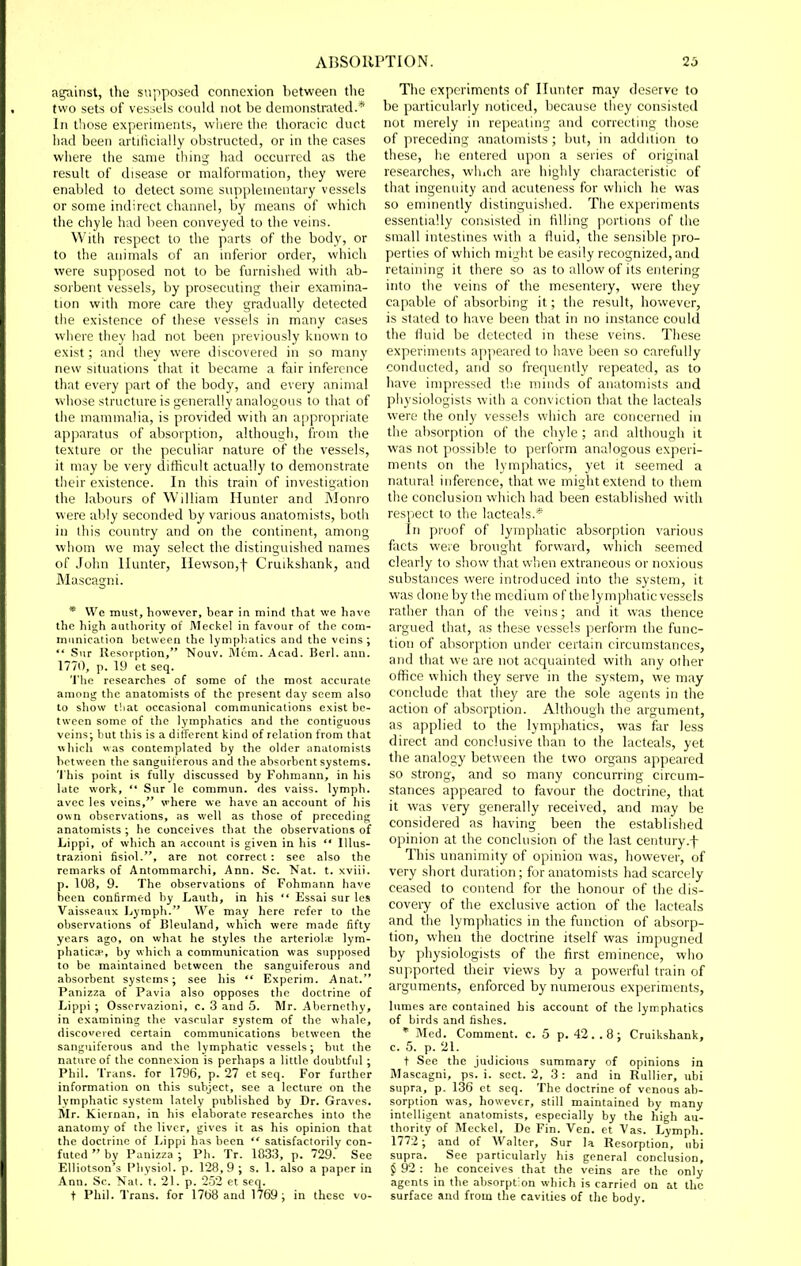 against, Uie supposed connexion between the two sets of vessels could not be demonstrated.* In those experiments, wliere the thoracic duct had been artilicially obstructed, or in the cases where the same thing had occurred as the result of disease or malformation, tliey were enabled to detect some supplementary vessels or some indirect channel, by means of which the chyle had been conveyed to the veins. With respect to the parts of the body, or to the animals of an inferior order, which were supposed not to be furnished with ab- sorbent vessels, by prosecuting their examina- tion with more care they gradually detected the existence of these vessels in many cases where they had not been previously known to exist; and they were discovered in so many new situations that it became a fair inference that every part of the body, and every animal whose structure is generally analogous to that of the mammalia, is provided with an appropriate apparatus of absorption, although, from the texture or the peculiar nature of the vessels, it may be very difficult actually to demonstrate their existence. In this train of investigation the labours of William Hunter and Monro were ably seconded by various anatomists, both in this country and on the continent, among whom we may select the distinguished names of John Hunter, IIewson,t Cruikshank, and Mascagni. * We must, however, bear in mind that we have the high authority of Meckel in favour of the com- munication between the lymphatics and the veins;  Siir Resorption, Nouv. Mem. Acad. Berl. ann. 1770, p. 19 et seq. The researches of some of the most accurate among the anatomists of the present day seem also to show t!iat occasional communications exist be- tween some of the lymphatics and the contiguous veins; but this is a different kind of relation from that which was contemplated by the older anatomists between the sanguiferous and the absorbent systems. 'I'his point is fully discussed by Fohmann, in his late work, Sur le commun. des vaiss. lymph, avec les veins, where we have an account of his own observations, as well as those of preceding anatomists ; he conceives that the observations of Lippi, of which an account is given in his  Illus- trazioni fisiol., are not correct : see also the remarks of Antommarchi, Ann. Sc. Nat. t. xviii. p. 108, 9. The observations of Fohmann have been confirmed by Lauth, in his  Essai sur les Vaisseatix Lymph. We may here refer to the observations of Bleuland, which were made fifty years ago, on what he styles the arterioUe lym- phatica^, by which a communication was supposed to be maintained between the sanguiferous and absorbent systems; see his  Experim. Anat. Panizza of Pavia also opposes the doctrine of Lippi ; Osservazioni, c. 3 and 5. Mr. Abernethy, in examining the vascular system of the whale, discovered certain communications between the sanguiferous and the lymphatic vessels; but the nature of the connexion is perhaps a little doubtful ; Phil. Trans, for 1796, p. 27 et seq. For further information on this subject, see a lecture on the lymphatic system lately published by Dr. Graves. Mr. Kiernan, in his elaborate researches into the anatomy of the liver, gives it as his opinion that the doctrine of Lippi has been  satisfactorily con- futed  by Panizza ; Ph. Tr. 1033, p. 729. See Elliotson's Physiol, p. 128,9 ; s. 1. also a paper in Ann. Sc. Nat. t. 21. p. 252 et seq. + Phil. Trans, for 1768 and 1769; in these vo- The experiments of Hunter may deserve to be particularly noticed, because they consisted not merely in repeating and correcting those of preceding anatomists ; but, in addition to these, he entered upon a series of original researches, which are highly ciiaracteristic of that ingenuity and acuteness for which he was so eminently distinguished. The experiments essentially consistecl in filling portions of the small intestines with a fluid, the sensible pro- perties of which might be easily recognized, and retaining it there so as to allow of its entering into the veins of the mesentery, were they capable of absorbing it; the result, however, is stated to have been that in no instance could the fluid be detected in these veins. These experiments appeared to have been so carefully conducted, and so frequently repeated, as to have impressed tiie minds of anatomists and piiysiologists with a conviction that the lacteals were the only vessels which are concerned in the absorption of the chyle ; and although it was not possible to perform analogous experi- ments on the lymphatics, yet it seemed a natural inference, that we might extend to them the conclusion which had been established with respect to the lacteals.* In proof of lymphatic absorption various fiicts were brought forward, which seemed clearly to show that when extraneous or noxious substances were introduced into the system, it was done by the medium of the lymphatic vessels rather than of the veins; and it was thence argued tliat, as these vessels perform the func- tion of absorption under certain circumstances, and that we are not acquainted with any other office which they serve in the system, we may conclude that tiiey are the sole agents in the action of absorption. Although the argument, as applied to the lymphatics, was far less direct and conclusive than to the lacteals, yet the analogy between the two organs appeared so strong, and so many concurring circum- stances appeared to favour the doctrine, that it was very generally received, and may be considered as having been the establislied opinion at the conclusion of the last century.f This unanimity of opinion was, however, of very short duration; for anatomists had scarcely ceased to contend for the honour of the dis- covery of the exclusive action of the lacteals and the lymphatics in the function of absorp- tion, when the doctrine itself was impugned by physiologists of the first eminence, who supported their views by a powerful train of arguments, enforced by numerous experiments, lumes are contained his account of the lymphatics of birds and fishes. * Med. Comment, c. 5 p. 42 . . 8; Cruikshank, c. 5. p. 21. t See the judicions summary of opinions in Mascagni, ps. i. sect. 2, 3: and in RuUier, ubi supra, p. 136 et seq. The doctrine of venous ab- sorption was, however, still maintained by many intelligent anatomists, especially by the high au- thority of Meckel, De Fin. Ven. et Vas. Lymph. 1772; and of Walter, Sur la Resorption, nbi supra. See particularly his general conclusion, j 92 : he conceives that the veins arc the only agents in the absorpt on which is carried on at the surface and from the cavities of the body.