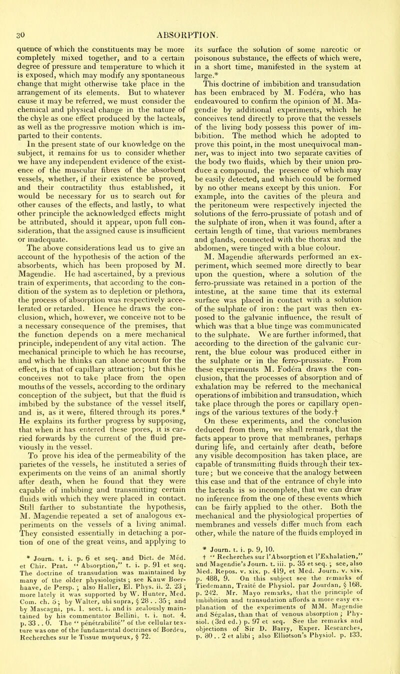 quence of which the constituents may be more completely mixed together, and to a certain degree of pressure and temperature to which it is exposed, which may modify any spontaneous change that might otherwise take place in the arrangement of its elements. But to whatever cause It may be referred, we must consider the chemical and physical change in the nature of the chyle as one effect produced by the lacleals, as well as the progressive motion which is im- parted to their contents. In the present state of our knowledge on the subject, it remains for us to consider whether we have any independent evidence of the exist- ence of the muscular fibres of the absorbent vessels, whether, if their existence be proved, and their contractility thus established, it would be necessary for us to search out for other causes of the effects, and lastly, to what other principle the acknowledged effects might be attributed, should it appear, upon full con- sideration, that the assigned cause is insufficient or inadequate. The above considerations lead us to give an account of the hypothesis of the action of the absorbents, which has been proposed by M. Magendie. He had ascertained, by a previous train of experiments, that according to the con- dition of the system as to depletion or plethora, the process of absorption was respectively acce- lerated or retarded. Hence he draws the con- clusion, which, however, we conceive not to be a necessary consequence of the premises, that the function depends on a mere mechanical principle, independent of any vital action. The mechanical principle to which he has recourse, and which he thinks can alone account for the effect, is that of capillary attraction ; but this he conceives not to take place from the open mouths of the vessels, according to the ordinary conception of the subject, but that the fluid is imbibed by the substance of the vessel itself, and is, as it were, filtered through its pores.* He explains its further progress by supposing, that when it has entered these pores, it is car- ried forwards by the current of the fluid pre- viously in the vessel. To prove his idea of the permeability of the parietes of the vessels, he instituted a series of experiments on the veins of an animal shortly after death, when he found that they were capable of imbibing and transmitting certain fluids with which they were placed in contact. Still farther to substantiate the hypothesis, M. Magendie repeated a set of analogous ex- periments on the vessels of a living animal. They consisted essentially in detaching a por- tion of one of the great veins, and applying to * Journ. t. i. p. 6 et seq. and Diet, de Med. et Chir. Prat.  Absorption, t. i. p. 91 et seq. The doctrine of transudation was maintained by many of the older physiologists ; see Kauw Boer- haave, de Persp. ; also Haller, El. Phys. ii. 2. 23 ; more lately it was supported by W. Hunter, Med. Com. eh. 6 ; by Walter, ubi supra, § 28 . . 35 ; and by Mascagni, ps. 1. sect. i. and is zealously main- tained by his commentator Bellini, t. i. not. 4. p. 33 . . 0. The  penetrabilite of the cellular tex- ture was one of the fundamental doctrines of Bordcu, Kecherches sur le Tissue muqueux, § 72. its surface the solution of some narcotic or poisonous substance, the effects of which were, in a short time, manifested in the system at large.* This doctrine of imbibition and transudation has been embraced by M. Fodera, who has endeavoured to confirm the opinion of M. Ma- gendie by additional experiments, which he conceives tend directly to prove that the vessels of the living body possess this power of im- bibition. The method which he adopted to prove this point, in the most unequivocal man- ner, was to inject into two separate cavities of the body two fluids, which by their union pro- duce a compound, the presence of which may be easily detected, and which could be formed by no other means except by this union. For example, into the cavities of the pleura and the peritoneum were respectively injected the solutions of the ferro-prussiate of potash and of the sulphate of iron, when it was found, after a certain length of time, that various membranes and glands, connected with the thorax and the abdomen, were tinged with a blue colour. M. Magendie afterwards performed an ex- periment, which seemed more directly to bear upon the question, where a solution of the ferro-prussiate was retained in a portion of the intestine, at the same time that its external surface was placed in contact with a solution of the sulphate of iron: the part was then ex- posed to the galvanic influence, the result of which was that a blue tinge was communicated to the sulphate. We are further informed, that according to the direction of the galvanic cur- rent, the blue colour was produced either in the sulphate or in the ferro-prussiate. From these experiments M. Fodera draws the con- clusion, that the processes of absorption and of exhalation may be referred to the mechanical operations of imbibition and transudation, which take place through the pores or capillary open- ings of the various textures of the body.f On these experiments, and the conclusion deduced from them, we shall remark, that the facts appear to prove that membranes, perhaps during life, and certainly after death, before any visible decomposition has taken place, are capable of transmitting fluids through their tex- ture ; but we conceive that the analogy between this case and that of the entrance of chyle into the lacteals is so incomplete, that we can draw no inference from the one of these events which can be fairly applied to the other. Both the mechanical and the physiological properties of membranes and vessels differ much from each other, while the nature of the fluids employed in * Journ. t. i. p. 9, 10. t  Recherches sur I'Absorption et I'Exhalalion, and Magendie's Journ. t. iii. p. 35 et seq. ; see, also Med. Kepos. v. xix. p. 419, et Med. Journ. v. xix. p. 488, 9. On this subject see the rrmarks of Tiedemann, Traite de Physiol, par Jourdan, § 168. p. 242. Mr. Mayo remarks, that the principle of imbibition and transudation affords a more easy ex- planation of the experiments of MM. Magendie and Segalas, than that of venous absorption ; Phy- siol. (3rd ed.) p. 97 ct seq. See the remarks and objections of Sir D. Barry, Exper. Researches, p. 80 .. 2 et alibi ; also Elliotson's Physiol, p. 133.