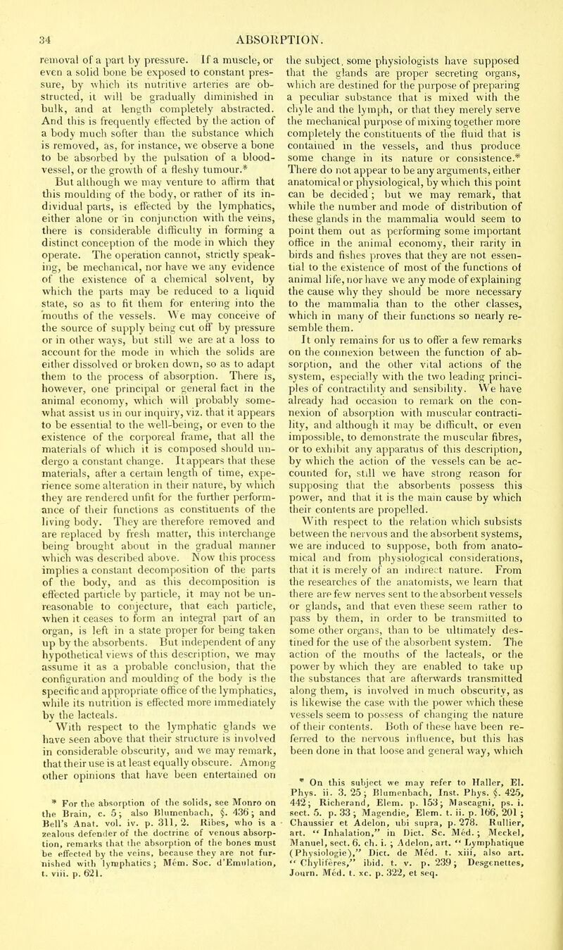 removal of a part by pressure. If a muscle, or even a solid bone be exposed to constant pres- sure, by which its nutritive arteries are ob- structed, it will be gradually dimmished in bulk, and at length completely abstracted. And this is frequently effected by the action of a body much softer dian the substance which is removed, as, for instance, we observe a bone to be absorbed by the pulsation of a blood- vessel, or the growth of a fleshy tumour.* But although we may venture to affirm that tliis moulding of the body, or rather of its in- dividual parts, is effected by the lymphatics, either alone or in conjunction with the veins, there is considerable difficulty in forming a distinct conception of the mode in which they operate. The operation cannot, strictly speak- ing, be mechanical, nor have we any evidence of the existence of a chemical solvent, by which the parts may be reduced to a liquid state, so as to fit them for entering into the mouths of the vessels. We may conceive of the source of supply being cut off by pressure or in other ways, but still we are at a loss to account for the mode in which the solids are either dissolved or broken down, so as to adapt them to the process of absorption. There is, however, one principal or general fact in the animal economy, which will probably some- what assist us in our inquiry, viz. that it appears to be essential to the well-being, or even to the existence of the corporeal frame, that all the materials of which it is composed should un- dergo a constant change. It appears that these materials, after a certain length of time, expe- rience some alteration in their nature, by which they are rendered unfit for the further perform- ance of their functions as constituents of tlie living body. They are therefore removed and are replaced by fresh matter, this interchange being brought about in the gradual manner which was described above. Wow this process implies a constant decomposition of the parts of the body, and as this decomposition is effected particle by particle, it may not be un- reasonable to conjecture, that each particle, ■when it ceases to form an integral part of an organ, is left in a state proper for being taken up by the absorbents. But independent of any hypothetical views of this description, we may assume it as a probable conclusion, that the configuration and moulding of the body is the specific and appropriate office of the lymphatics, while its nutrition is effected more immediately by the lacteals. With respect to the lymphatic glands we have seen above that their structure is involved in considerable obscurity, and we may remark, that their use is at least equally obscure. Among other opinions that have been entertained on * For the absorption of tlie solids, see Monro on the Brain, c. 5; also Bhimenbach, §. 436; and Bell's .4nat. vol. iv. p. 311,2. liibes, who is a zealous defender of the doctrine of venous absorp- tion, remarks that the absorption of the bones must be effected by the veins, because they are not fur- nished with lyraphatics; Mem. Soc. d'Emnlation, t. viii. p. 621. the subject, some physiologists have supposed that the glands are proper secreting organs, which are destined for the purpose of preparing a peculiar substance that is mixed with the chyle and the lymph, or that they merely serve the mechanical purpose of mixing together more completely the constituents of the fluid that is contained in the vessels, and thus produce some change in its nature or consistence.* There do not appear to be any arguments, either anatomical or physiological, by which this point can be decided ; but we may remark, that while the number and mode of distribution of these glands in the mammalia would seem to point them out as performing some important office in the animal economy, their rarity in birds and fishes proves that they are not essen- tial to the existence of most of the functions of animal life, nor have we any mode of explaining the cause why they should be more necessary to the mammalia than to the other classes, which in many of their functions so nearly re- semble them. It only remains for us to offer a few remarks on the connexion between the function of ab- sorption, and the other vital actions of the system, especially with the two leading princi- ples of contractility and sensibility. We have already had occasion to remark on the con- nexion of absorption with muscular contracti- lity, and although it may be difficult, or even impossible, to demonstrate the muscular fibres, or to exhibit any apparatus of this description, by which the action of the vessels can be ac- counted for, still we have strong reason for supposing that the absorbents possess this power, and that it is the main cause by which their contents are propelled. With respect to the relation which subsists between the nervous and the absorbent systems, we are induced to suppose, both from anato- mical and from physiological considerations, that it is merely of an indirect nature. From the researches of the anatomists, we learn that there are few nerves sent to the absorbent vessels or glands, and that even these seem rather to pass by them, in order to be transmitted to some other org-ans, than to be ultimately des- tined for the use of the absorbent system. The action of the mouths of the lacteals, or the power by which they are enabled to take up the substances that are afterwards transmitted along them, is involved in much obscurity, as is likewise the case with the power which these vessels seem to possess of changing the nature of their contents. Both of these have been re- ferred to the nervous influence, but this has been done in that loose and general way, which  On this subject we may refer to Haller, El. Phys. ii. 3. 25; Blumenbach, Inst. Phys. §. 425, 442; Richerand, Elem. p. 153; Mascagni, ps. i. sect. 5. p. 33 ; Magendie, Elem. t. ii. p. 166, 201 ; Chaussier et Adelon, ubi supra, p. 278. Ruliier, art.  Inhalation, in Diet. Sc. Med. ; Meckel, Manuel, sect. 6. ch. i. ; .Adelon, art.  Lymphatique (Physiologie), Diet, de Med. t. xiii, also art.  Chyliferes, ibid. t. v. p. 239; Desgenettes, Journ. Med. t. xc. p. 322, et seq.
