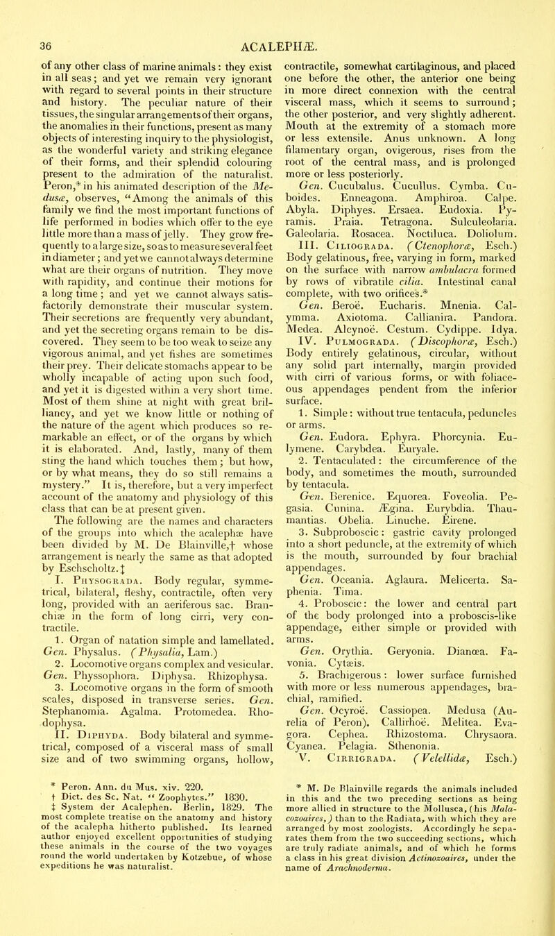 of any other class of marine animals: they exist in all seas; and yet we remain very ignorant with regard to several points in their structure and history. The peculiar nature of their tissues, the singular arrangementsof their organs, the anomalies in their functions, present as many objects of interesting inquiry to the physiologist, as the wonderful variety and striking elegance of their forms, and their splendid colouring present to the admiration of the naturalist. Peron,* in his animated description of the Me- dusa, observes, Among the animals of this family we find the most important functions of life performed in bodies which offer to the eye little more than a mass of jelly. They grow fre- quently to a large size, soas to measure several feet indiameter; andyetwe cannot always determine what are their organs of nutrition. They move with rapidity, and continue their motions for a long time ; and yet we cannot always satis- factorily demonstrate their muscular system. Their secretions are frequently very abundant, and yet the secreting organs remain to be dis- covered. They seem to be too weak to seize any vigorous animal, and yet fishes are sometimes their prey. Their delicate stomachs appear to be wholly incapable of acting upon such food, and yet it is digested within a very short time. Most of them shine at night with great bril- liancy, and yet we know little or nothing of the nature of the agent which produces so re- markable an effect, or of the organs by which it is elaborated. And, lastly, many of them sting the hand which touches them ; but how, or by what means, they do so still remains a mystery. It is, therefore, but a very imperfect account of the anatomy and physiology of this class that can be at present given. The following are the names and characters of the groups into which the acalephae have been divided by M. De Blainville,t whose arrangement is nearly the same as that adopted by Eschscholtz.| I. Physograda. Body regular, symme- trical, bilateral, fleshy, contractile, often very long, provided with an aeriferous sac. Bran- chiae in the form of long cirri, very con- tractile. 1. Organ of natation simple and lamellated. Gen. Physalus. (P/ii/salia, Lam.) 2. Locomotive organs complex and vesicular. Gen. Pliyssophora. Diphysa. Rhizophysa. 3. Locomotive organs in the form of smooth scales, disposed in transverse series. Gen. Stephanomia. Agalma. Protomedea. Rho- dophysa. II. DiPHYDA. Body bilateral and symme- trical, composed of a visceral mass of small size and of two swimming organs, hollow, * Peron. Ann. dii Mus. xiv. 220. t Diet, des Sc. Nat.  Zoophytes. 1830. i System der Acalephen. Berlin, 1829. The most complete treatise on the anatomy and history of the acalepha hitherto published. Its learned author enjoyed excellent opportunities of studying these animals in the course of the two voyages round the world undertaken by Kotzebue, of whose expeditions he was naturalist. contractile, somewhat cartilaginous, and placed one before the other, the anterior one being in more direct connexion with the central visceral mass, which it seems to surround; the other posterior, and very slightly adherent. Mouth at the extremity of a stomach more or less extensile. Anus unknown. A long filamentary organ, ovigerous, rises from the root of the central mass, and is prolonged more or less posteriorly. Gen. Cucubalus. Cucullus. Cymba. Cu- boides. Enneagona. Amphiroa. Calpe. Abyla. Diphyes. Ersaea. Eudoxia. Py- ramis. Praia. Tetragona. Sulculeolaria. Galeolaria. Rosacea. Noctiluca. Doliolum. III. CiLiOGRADA. (Ctenophorm, Esch.) Body gelatinous, free, varying in form, marked on the surface with narrow ambulacra formed by rows of vibratile cilia. Intestinal canal complete, with two orifices.* Gen. Beroe. Eucharis. Mnenia. Cal- ymma. Axiotoma. Callianira. Pandora. Medea. Alcynoe. Cestum. Cydippe. Idya. IV. PuLMOGRADA. (Discophora, Esch.) Body entirely gelatinous, circular, without any solid part internally, margin provided with cirri of various forms, or with foliace- ous appendages pendent from the inferior surface. 1. Simple: without true tentacula, peduncles or arms. Gen. Eudora. Ephyra. Phorcynia. Eu- lymene. Carybdea. Euiyale. 2. Tentaculated : the circumference of the body, and sometimes the mouth, surrounded by tentacula. Gen. Berenice. Equorea. Foveolia. Pe- gasia. Cunina. iEgina. Eurybdia. Thau- mantias. Obelia. Linuche. Eirene. 3. Subproboscic: gastric cavity prolonged into a short peduncle, at the extremity of which is the mouth, surrounded by four brachial appendages. Gen. Oceania. Aglaura. Melicerta. Sa- phenia. Tima. 4. Proboscic: the lower and central part of the body prolonged into a proboscis-like appendage, either simple or provided with arms. Gen. Orythia. Geryonia. Diancea. Fa- vonia. Cytaeis. 5. Biachigerous: lower surface furnished with more or less numerous appendages, bra- chial, ramified. Gen. Ocyroe. Cassiopea. Medusa (Au- relia of Peron), Callirhoij. Melitea. Eva- gora. Cephea. Rhizostoma. Chrysaora. Cyanea. Pelagia. Sthenonia. V. CiRRiGRADA. (Velellida, Esch.) * M. De Blainville regards the animals included in this and the two preceding sections as being more allied in structure to the Mollusca, (his Mala- cozoaires,) than to the Radiata, wilh which they are arranged by most zoologists. Accordingly he sepa- rates them from the two succeeding sections, which are truly radiate animals, and of which he forms a class in his great division Aciinozoaires, under the name of Arachnoderma.