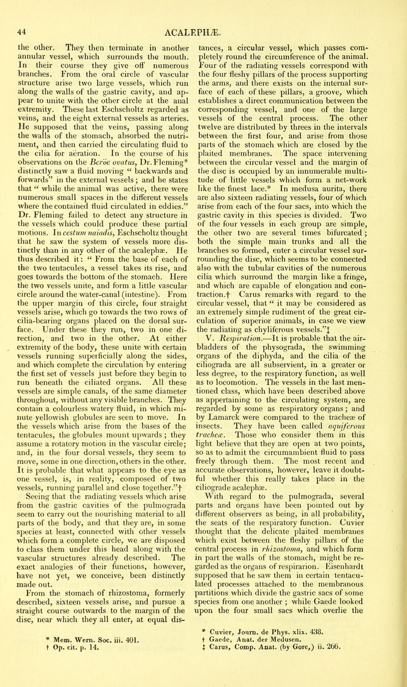 the other. They then terminate in another annular vessel, which surrounds the mouth. In their course they give off numerous branches. From the oral circle of vascular structure arise two large vessels, which run along the walls of the gastric cavity, and ap- pear to unite with the other circle at the anal extremity. These last Eschscholtz regarded as veins, and the eight external vessels as arteries. He supposed that the veins, passing along the walls of the stomach, absorbed the nutri- ment, and then carried the circulating fluid to the cilia for aeration. In the course of his observations on the Ber'ue vvatus, Dr. Fleming* distinctly saw a fluid moving  backwards and forwards'' in the external vessels ; and he states that  while the animal was active, there were numerous small spaces in the diflerent vessels where the contained fluid circulated in eddies. Dr. Fleming failed to detect any structure in the vessels which could produce these partial motions. In cestum naiadis, Eschscholtz thought that he saw the system of vessels more dis- tinctly than in any other of the acalephae. He thus described it:  From the base of each of the two tentacules, a vessel takes its rise, and goes towards the bottom of the stomach. Here the two vessels unite, and form a little vascular circle around the water-canal (intestine). From the upper margin of this circle, four straight vessels arise, which go towards the two rows of cilia-bearing organs placed on the dorsal sur- face. Under these they run, two in one di- rection, and two in the other. At either extremity of the body, these unite with certain vessels running superficially along the sides, and which complete the circulation by entering the first set of vessels just before they begin to run beneath the ciliated organs. All these vessels are simple canals, of the same diameter throughout, without any visible branches. They contain a colourless watery fluid, in which mi- nute yellowish globules are seen to move. In the vessels which arise from the bases of the tentacules, the globules mount upwards ; they assume a rotatory motion in the vascular circle; and, in the four dorsal vessels, they seem to move, some in one direction, others in the other. It is probable that what appears to the eye as one vessel, is, in reality, composed of two vessels, running parallel and close together.! Seeing that the radiating vessels which arise from the gastric cavities of the pulmograda seem to carry out the nourishing material to all parts of the body, and that they are, in some species at least, connected with other vessels which form a complete circle, we are disposed to class them under this head along with the vascular structures already described. The exact analogies of their functions, however, have not yet, we conceive, been distinctly made out. From the stomach of rhizostoma, formerly described, sixteen vessels arise, and pursue a straight course outwards to the margin of the disc, near which they all enter, at equal dis- * Mem. Wem. Soc. iii. 401. t Op. cit. p. 14. tances, a circulai- vessel, which passes com- pletely round the circumference of the animal. Four of the radiating vessels correspond with the four fleshy pillars of the process supporting the arms, and there exists on the internal sur- face of each of these pillars, a groove, which establishes a direct communication between the corresponding vessel, and one of the large vessels of the central process. The other twelve are distributed by threes in the intervals between the first four, and arise from those parts of the stomach which are closed by the plaited membranes. The space intervening between the circular vessel and the margin of the disc is occupied by an innumerable multi- tude of little vessels which form a net-work like the finest lace.* In medusa aurita, there are also sixteen radiating vessels, four of which arise from each of the four sacs, into which the gastric cavity in this species is divided. Two of the four vessels in each group are simple, the other two are several times bifurcated; both the simple main trunks and all the branches so formed, enter a circular vessel sur- rounding the disc, which seems to be connected also with the tubular cavities of the numerous cilia which surround the margin like a fringe, and which are capable of elongation and con- traction.! Cams remarks with regard to the circular vessel, that it may be considered as an extremely simple rudiment of the great cir- culation of superior animals, in case we view the radiating as chyliferous vessels.| V. Respiration.—It is probable that the air- bladders of the physograda, the swimming organs of the diphyda, and the cilia of the ciliograda are all subservient, in a greater or less degree, to the respiratory function, as well as to locomotion. The vessels in the last men- tioned class, which have been described above as appertaining to the circulating system, are regarded by some as respiratory organs; and by Lamarck were compared to the trachea of insects. They have been called aquiferous trachea. Those who consider them in this light believe that they are open at two points, so as to admit the circumambient fluid to pass freely through them. The most recent and accurate observations, however, leave it doubt- ful whether this really takes place in the ciliograde acalephae. With regard to the pulmograda, several parts and organs have been pointed out by different observers as being, in all probability, the seats of the respiratory function. Cuvier thought that the delicate plaited membranes which exist between the fleshy pillars of the central process in rhizostoma, and which form in part the walls of the stomach, might be re- garded as the organs of respirarion. Eisenhardt supposed that he saw them in certain tentacu- lated processes attached to the membranous partitions which divide the gastric sacs of some species from one another ; while Gaede looked upon the four small sacs which overlie the * Cuvier, Joum. de Phys. xlix. 438. t Gaede, Anat. der Medusen. X Carus, Comp. Anat. (by Gore,) ii. 266.