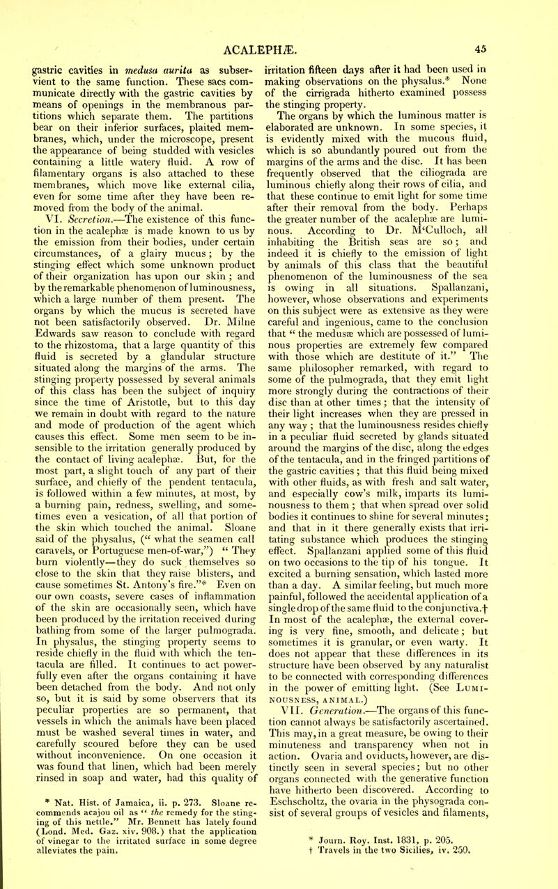 gastric cavities in medusa aurita as subser- vient to the same function. These sacs com- municate directly with the gastric cavities by means of openings in the membranous par- titions which separate them. The partitions bear on their inferior surfaces, plaited mem- branes, which, under the microscope, present the appearance of being studded with vesicles containing a little watery fluid. A row of filamentary organs is also attached to these membranes, which move like external cilia, even for some time after they have been re- moved from the body of the animal. VI. Secretion.—The existence of this func- tion in the acalephae is made known to us by the emission from their bodies, under certain circumstances, of a glairy mucus; by the stinging effect which some unknown product of their organization has upon our skin ; and by the remarkable phenomenon of luminousness, which a large number of tliem present. The organs by which the mucus is secreted have not been satisfactorily observed. Dr. Milne Edwards saw reason to conclude with regard to the rhizostoma, that a large quantity of this fluid is secreted by a glandular structure situated along the margins of the arms. The stinging property possessed by several animals of this class has been the subject of inquiry since the time of Aristotle, but to this day we remain in doubt with regard to the nature and mode of production of the agent which causes this effect. Some men seem to be in- sensible to the irritation generally produced by the contact of living acalephx. But, for the most part, a slight touch of any part of their surface, and chieHy of the pendent tentacula, is followed within a few minutes, at most, by a burning pain, redness, swelling, and some- times even a vesication, of all that portion of the skin which touched the animal. Sloane said of the physalus, ( what the seamen call caravels, or Portuguese men-of-war,)  They burn violently—they do suck themselves so close to the skin that they raise blisters, and cause sometimes St. Antony's fire.* Even on our own coasts, severe cases of inflammation of the skin are occasionally seen, which have been produced by the irritation received during bathing from some of the larger pulmograda. In physalus, the stinging property seems to reside chiefly in the fluid with which the ten- tacula are filled. It continues to act power- fully even after the organs containing it have been detached from the body. And not only so, but it is said by some observers that its peculiar properties are so permanent, that vessels in which the animals have been placed must be washed several times in water, and carefully scoured before they can be used without inconvenience. On one occasion it was found that linen, which bad been merely rinsed in soap and water, had this quality of * Nat. Hist, of Jamaica, ii. p. 273. Sloane re- commends acajou oil as  the remedy for the sting- ing of this nettle. Mr. Bennett has lately found (Lond. Med. Gaz. xiv. 908.) that the application of vinegar to the irritated surface in some degree alleviates the pain. irritation fifteen days after it had been used in making observations on the physalus.* None of the cirrigrada hitherto examined possess the stinging property. The organs by which the luminous matter is elaborated are unknown. In some species, it is evidently mixed with the mucous fluid, which is so abundantly poured out from the margins of the arms and the disc. It has been frequently observed that the ciliograda are luminous chiefly along their rows of cilia, and that these continue to emit light for some time after their removal from the body. Perhaps the greater number of the acalephte are lumi- nous. According to Dr. M'Culloch, all inhabiting the British seas are so; and indeed it is chiefly to the emission of light by animals of this class that the beautiful phenomenon of the luminousness of the sea is owing in all situations. Spallanzani, however, whose observations and experiments on this subject were as extensive as they were careful and ingenious, came to the conclusion that  the medusae which are possessed of lumi- nous properties are extremely few compared with those which are destitute of it. The same philosopher remarked, with regard to some of the pulmograda, that they emit light more strongly during the contractions of their disc than at other times ; that the intensity of their light increases when they are pressed in any way ; that the luminousness resides chiefly in a peculiar fluid secreted by glands situated around the margins of the disc, along the edges of the tentacula, and in the fringed partitions of the gastric cavities; that this fluid being mixed with other fluids, as with fresh and salt water, and especially cow's milk, imparts its lumi- nousness to them ; that when spread over solid bodies it continues to shine for several minutes; and that in it there generally exists that irri- tating substance which produces the stinging effect. Spallanzani applied some of this fluid on two occasions to the tip of his tongue. It excited a burning sensation, which lasted more than a day. A similar feeling, but much more painful, followed the accidental application of a single drop of the same fluid to the conjunctiva.f In most of the acalephae, the external cover- ing is very fine, smooth, and delicate; but sometimes it is granular, or even warty. It does not appear that these differences in its structure have been observed by any naturalist to be connected with corresponding differences in the power of emitting light. (See Lumi- nousness, ANIMAL.) VII. Generation.—The organs of this func- tion cannot always be satisfactorily ascertained. This may, in a great measure, be owing to their minuteness and transparency when not in action. Ovaria and oviducts, however, are dis- tinctly seen in several species; but no other organs connected with the generative function have hitherto been discovered. According to Eschscholtz, the ovaria in the physograda con- sist of several groups of vesicles and filaments, * Journ. Roy. Inst, 1831, p. 205. t Travels in the two Sicilies, iv. 250.
