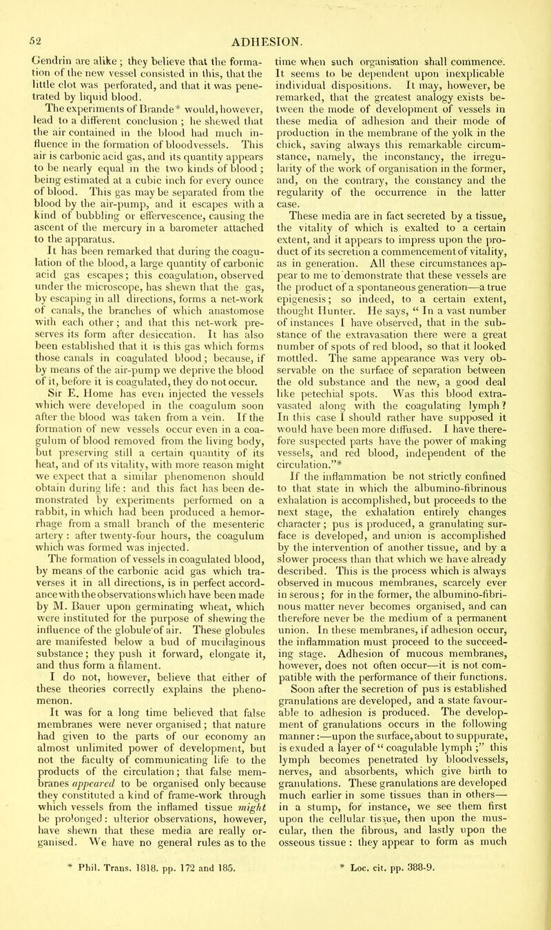 Gendrin are alike ; they believe that the forma- tion of the new vessel consisted in this, that the little clot was perforated, and that it was pene- trated by liquid blood. The experiments of Brande* would, however, lead to a different conclusion ; he shewed that the air contained in the blood had much in- fluence in the formation of bloodvessels. This air is carbonic acid gas, and its quantity appears to be nearly equal in the two kinds of blood ; being estimated at a cubic inch for every ounce of blood. This gas maybe separated from the blood by the air-pump, and it escapes with a kind of bubbling or effervescence, causing the ascent of the mercury in a barometer attached to the apparatus. It has been remarked that during the coagu- lation of the blood, a large quantity of carbonic acid gas escapes; this coagailation, observed under the microscope, has shewn that the gas, by escaping in all directions, forms a net-work of canals, the branches of which anastomose with each other; and that this net-work pre- serves its form after desiccation. It has also been established that it is this gas which forms those canals in coagulated blood ; because, if by means of the air-pump we deprive the blood of it, before it is coagulated, they do not occur. Sir E. Home has even injected the vessels which were developed in the coagulum soon after the blood was taken from a vein. If the formation of new vessels occur even in a coa- gulum of blood removed from the living body, but preserving still a certain quantity of its heat, and of its vitality, with more reason might we expect that a similar phenomenon should obtain during life; and this fact has been de- monstrated by experiments performed on a rabbit, in which had been produced a hemor- rhage from a small branch of the mesenteric artery : after twenty-four hours, the coagulum which was formed was injected. The formation of vessels in coagulated blood, by means of the carbonic acid gas which tra- verses it in all directions, is in perfect accord- ancewith the observations which have been made by M. Bauer upon germinating wheat, which were instituted for the purpose of shewing the influence of the globule of air. These globules are manifested below a bud of mucilaginous substance; they push it forward, elongate it, and thus form a filament. I do not, however, believe that either of these theories correctly explains the pheno- menon. It was for a long time believed that false membranes were never organised; that nature had given to the parts of our economy an almost unlimited power of development, but not the faculty of communicating life to the products of the circulation; that false mem- branes appeared to be organised only because they constituted a kind of frame-work through which vessels from the inflamed tissue might be prolonged: ulterior observations, however, have shewn that these media are really or- ganised. We have no general rules as to the time when such organisation shall commence. It seems to be dependent upon inexplicable individual dispositions. It may, however, be remarked, that the greatest analogy exists be- tween the mode of development of vessels in these media of adhesion and their mode of production in the membrane of the yolk in the chick, saving always this remarkable circum- stance, namely, the inconstancy, the irregu- larity of the work of organisation in the former, and, on the contrary, the constancy and the regularity of the occurrence in the latter case. These media are in fact secreted by a tissue, the vitality of which is exalted to a certain extent, and it appears to impress upon the pro- duct of its secretion a commencement of vitality, as in generation. All these circumstances ap- pear to me to demonstrate that these vessels are the product of a spontaneous generation—a true epigenesis; so indeed, to a certain extent, thought Hunter. He says,  In a vast number of instances I have observed, that in the sub- stance of the extravasation there were a great number of spots of red blood, so that it looked mottled. The same appearance was very ob- servable on the surface of separation between the old substance and the new, a good deal like petechial spots. Was this blood extra- vasated along with the coagulating lymph ? In this case I should rather have supposed it would have been more diff'used. I have there- fore suspected parts have the power of making vessels, and red blood, independent of the circulation.* If the inflammation be not strictly confined to that state in which the albumino-fibrinous exhalation is accomplished, but proceeds to the next stage, the exhalation entirely changes character ; pus is produced, a granulating sur- face is developed, and union is accomplished by the intervention of another tissue, and by a slower process than that which we have already described. This is the process which is always observed in mucous membranes, scarcely ever in serous; for in the former, the albumino-fibri- nous matter never becomes organised, and can therefore never be the medium of a permanent union. In these membranes, if adhesion occur, the inflammation must proceed to the succeed- ing stage. Adhesion of mucous membranes, hovvever, does not often occur—it is not com- patible with the performance of their functions. Soon after the secretion of pus is established granulations are developed, and a state favour- able to adhesion is produced. The develop- ment of granulations occurs in the following manner:—upon the surface,about to suppurate, is exuded a layer of coagulable lymph ; this lymph becomes penetrated by bloodvessels, nerves, and absorbents, which give birth to granulations. These granulations are developed much earlier in some tissues than in others— in a stump, for instance, we see them first upon the cellular tissue, then upon the mus- cular, then the fibrous, and lastly upon the osseous tissue : they appear to form as much