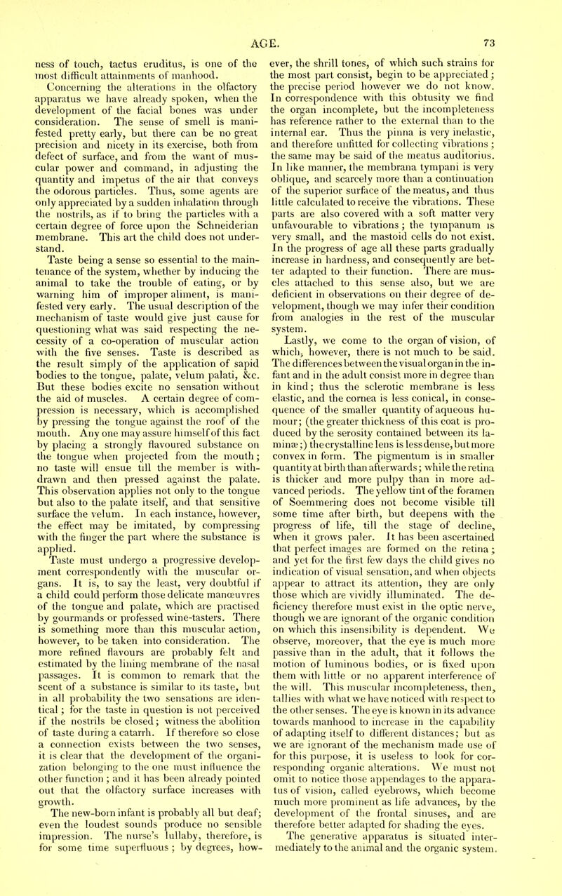 ness of touch, tactus eruditus, is one of the most difficult attainments of manhood. Concerning the alterations in the olfactory apparatus we have already spoken, when the development of the facial bones was under consideration. The sense of smell is mani- fested pretty early, but there can be no great precision and nicety in its exercise, both from defect of surface, and from the want of mus- cular power and command, in adjusting the quantity and impetus of the air that conveys the odorous particles. Thus, some agents are only appreciated by a sudden inhalation through the nostrils, as if to bring the particles with a certain degree of force upon the Schneiderian membrane. This art the child does not under- stand. Taste being a sense so essential to the main- tenance of the system, whether by inducing the animal to take the trouble of eating, or by warning him of improper aliment, is mani- fested very early. The usual description of the mechanism of taste would give just cause for questioning what was said respecting the ne- cessity of a co-operation of muscular action with the five senses. Taste is described as the result simply of the apphcation of sapid bodies to the tongue, palate, velum palati, &c. But these bodies excite no sensation without the aid ol muscles. A certain degree of com- pression is necessary, which is accomplished by pressing the tongue against the roof of the mouth. Any one may assure himself of this fact by placing a strongly flavoured substance on the tongue when projected from the mouth; no taste will ensue till the member is with- drawn and then pressed agninst the palate. This observation applies not only to the tongue but also to the palate itself, and that sensitive surface the velum. In each instance, however, the effect may be imitated, by compressing with the finger the part where the substance is applied. Taste must undergo a progressive develop- ment correspondently with the muscular or- gans. It is, to say the least, very doubtful if a child could perform those delicate manoeuvres of the tongue and palate, which are practised by gourmands or professed wine-tasters. There is something more than this muscular action, however, to be taken into consideration. The more refined flavours are probably felt and estimated by the lining membrane of the nasal passages. It is common to remark that the scent of a substance is similar to its taste, but in all probability the two sensations are iden- tical ; for the taste in question is not perceived if the nostrils be closed; witness the abolition of taste during a catarrh. If therefore so close a connection exists between the two senses, it is clear that the development of the organi- zation belonging to the one must influence the other function ; and it has been already pointed out that the olfactory surface increases with growth. The new-born infant is probably all but deaf; even the loudest sounds produce no sensible impression. The nurse's lullaby, therefore, is for some time superfluous ; by degrees, how- ever, the shrill tones, of which such strains for the most part consist, begin to be appreciated ; the precise period however we do not know. In correspondence with this obtusity we find the organ incomplete, but the incompleteness has reference rather to the external than to the internal ear. Thus the pinna is very inelastic, and therefore unfitted for collecting vibrations ; the same may be said of the meatus auditorius. In like manner, the membrana tympani is very oblique, and scarcely more than a continuation of the superior surface of the meatus, and thus little calculated to receive the vibrations. These parts are also covered with a soft matter very unfavourable to vibrations ; the tympanum is very small, and the mastoid cells do not exist. In the progress of age all these parts gradually increase in hardness, and consequently are bet- ter adapted to their function. There are mus- cles attached to this sense also, but we are deficient in observations on their degree of de- velopment, though we may infer their condition from analogies in the rest of the muscular system. Lastly, we come to the organ of vision, of which; however, there is not much to be said. The differences between the visual organ in the in- fant and in the adult consist more in degree than in kind; thus the sclerotic membrane is less elastic, and the cornea is less conical, in conse- quence of the smaller quantity of aqueous hu- mour; (the greater thickness of this coat is pro- duced by the serosity contained between its la- minae;) the crystalline lens is less dense, but more convex in form. The pigmentum is in smaller quantity at birth than afterwards; while the retina is thicker and more pulpy than in more ad- vanced periods. The yellow tint of the foramen of Soemmering does not become visible till some time after birth, but deepens with the progress of life, till the stage of decline, when it grows paler. It has been ascertained that perfect images are formed on the retina; and yet for the first few days the child gives no indication of visual sensation, and when objects appear to attract its attention, they are only those which are vividly illuminated. The de- ficiency therefore must exist in the optic nerve, though we are ignorant of the organic condition on which this insensibility is dependent. We observe, moreover, that the eye is much more passive than in the adult, that it follows the motion of luminous bodies, or is fixed upon them widi little or no apparent interference of the will. This muscular incompleteness, then, tallies with what we have noticed with respect to the other senses. The eye is known in its advance towards manhood to increase in the capability of adapting itself to different distances; but as we are ignorant of the mechanism made use of for this purpose, it is useless to look for cor- responding organic alterations. We must not omit to notice those appendages to the appara- tus of vision, called eyebrows, which become much more prominent as life advances, by the development of the frontal sinuses, and are therefore belter adapted for shading the eyes. The generative apparatus is situated inter- mediately to the animal and the organic system.