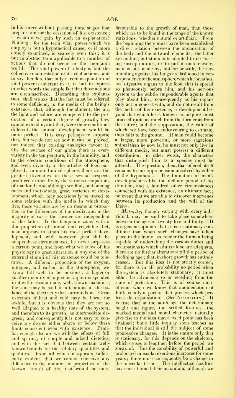 in his career without passing those stages that prepare him for the cessation of his existence ; —what do we gain by such an explanation ? Nothing; for the term vital power which we employ is but a hypothetical cause, or if more closely examined, is scarcely even this ; it is but an abstract term applicable to a number of actions that do not occur in the inorganic world. The vital power of a body is but the collective manifestation of its vital actions, and to say therefore that only a certain quantum of vital power is inherent in it, is but to express in other words the simple fact that those actions are circumscribed. Discarding this explana- tion, shall we say that the fact must be referred to some deficiency in the media of the being's existence; that, although the aliment, the air, the light and caloric are competent to the pro- duction of a certain degree of growth, they cannot extend it, and that, were their conditions different, the animal development would be more perfect. It is easy perhaps to suppose this, but we do not see how it can be proved, nor indeed that existing analogies favour it. On the surface of our globe there is every variety in the temperature, in the humidity, and in the electric conditions of the atmosphere, and every diversity in the articles of food em- ployed ; in more limited spheres there are the greatest diversities in these several respects produced artificially by the various occupations of mankind ; and although we find, both among races and individuals, great varieties of deve- lopment, which may occasionally be traced to some relation with the media in which they live, these varieties are by no means in propor- tion to the differences of the media, and in the majority of cases the former are independent of the latter. In the temperate zone, with a due proportion of animal and vegetable diet, man appears to attain his most perfect deve- lopment, and with however great skill he adapts these circumstances, he never surpasses a certain point, and from what we know of his physiology no great alteration in any one of the external stimuli of his existence could be tole- rated. A different proportion of the oxygen, nitrogen, and carbon in the atmosphere, we know full well to be noxious; a larger or smaller quantity of aqueous vapour suspended in it will occasion many well-known maladies; the same may be said of alterations in the ba- lance of the electricity that surrounds us. Great extremes of heat and cold may be borne for awhile, but it is obvious that they are not so well adapted to a healthy state of the system, and therefore to its growth, as intermediate de- grees ; and consequently it is not easy to con- ceive any degree either above or below these limits consistent even with existence. Fami- liar enough also are we with the effects of full and sparing, of simple and mixed dietetics, and with the fact that between certain well- known bounds lie the salutary quantities and qualities. From all which it appears suffici- ently evident, that we cannot conceive any difference in the amount or properties of the known stimuli of life, that would be more favourable to the growth of man, than those which are to be found in the range of the known variations, whether natural or artificial. From the beginning there must have been established a direct relation between the organization of the body and the outward elements; the latter are nothing but stimulants adapted to co-exist- ing susceptibilities, or to put it more closely, man is not made by, but for or with, the sur- rounding agents; his lungs are fashioned in cor- respondence to the atmosphere which he breathes, his digestive organs to the food that is spread so plenteously before him, and his nervous system to the subtle imponderable agents that play about him ; consequently as his organs only act in concert with, and do not result from the media of his existence, a development be- yond that which he is known to acquire must proceed quite as much from the former as from the latter; and the supposition, the value of which we have been endeavouring to estimate, thus falls to the ground. If man could become a larger, more powerful, or more sagacious animal than he now is, he must not only live in different media, but must possess a different constitution; in other words, the characters that distinguish him as a species must be altered. The question, then, that offered itself remains to our apprehension unsolved by either of the hypotheses. The limitation of man's development is like the definite period of his duration, and a hundred other circumstances connected with his existence, an ultimate fact; no event that we are able to discover intervenes between its production and the will of the Deity. Maturity, though varying with every indi- vidual, may be said to take place somewhere between the ages of twenty-five and thirty. It is a general opinion that it is a stationary con- dition ; that when such changes have taken place in the frame, as render the human being capable of undertaking the various duties and occupations to which adults alone are adequate, there are no further alterations till the period of declining age ; that, in short, growth has entirely ceased. But this idea is not strictly correct, for there is in all probability no period when the system is absolutely stationary; it must either be advancing to or receding from the state of perfection. This is of course more obvious when we know that augmentation of bulk is only a part of that process which per- fects the organization. (See Nutrition.) It is true that at the adult age the determinate height and figure, the settled features, the marked mental and moral character, naturally give rise to the idea that a fixed point has been attained; but a little inquiry soon teaches us that the individual is still the subject of some progressive changes. It is the stature only tliat is stationary, for this depends on the skeleton, which ceases to lengthen before the period we speak of. But the capability of powerful and prolonged muscular exertions increases for some years; there must consequently be a change in the muscular tissue. The intellectual faculties have not attained their maximum, although we