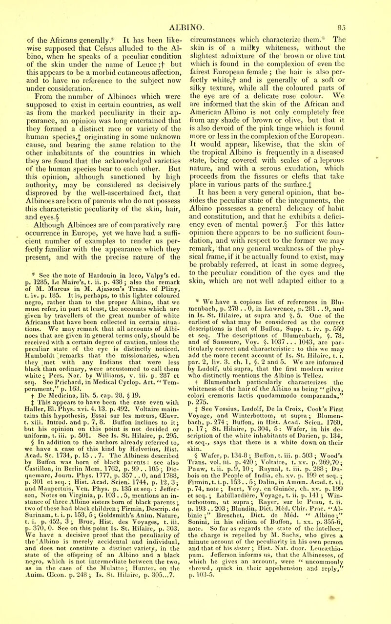 of the Africans generally* It has been like- wise supposed that Celsus alluded to the Al- bino, when he speaks of a peculiar condition of the skin under the name of Leuce ;f but this appears to be a morbid cutaneous affection, and to have no reference to the subject now under consideration. From the number of Albinoes which were supposed to exist in certain countries, as well as from the marked peculiarity in their ap- pearance, an opinion was long entertained that they formed a distinct race or variety of the human species,J originating in some unknown cause, and bearing the same relation to the other inhabitants of the countries in which they are found that the acknowledged varieties of the human species bear to each other. But this opinion, although sanctioned by high authority, may be considered as decisively disproved by the well-ascertained fact, that Albinoes are born of parents who do not possess this characteristic peculiarity of the skin, hair, and eyes.§ Although Albinoes are of comparatively rare occurrence in Europe, yet we have had a suffi- cient number of examples to render us per- fectly familiar with the appearance which they present, and with the precise nature of the * See the note of Hardouin in loco, Valpy's ed. p. 12(j5, Le Maire's, t. ii. p. 438 ; also the remark of M. Marcus in M. Ajasson's Trans, of Pliny, t. iv. p. 185. It is, perhaps, to this lighter coloured negro, rather than to the proper Albino, that \vc must refer, in part at least, the accounts which are given by travellers of the great number of white Africans that have been collected in certain situa- tions. We may remark that all accounts of Albi- noes that are given in general terms only, should be received with a certain degree of caution, unless the peculiar state of the eye is distinctly noticed. Humboldt remarks that the missionaries, when they .met with any Indians that were less black than ordinary, v/ere accustomed to call them white ; Pers. Nar. by Williams, v. iii. p. 287 et seq. See Prichard, in Medical Cyclop. Art.  Tem- perament, p. 163. t De Medicina, lib. 5. cap. 28. § 19. i This appears to have been the case even with Haller, El. Phys. xvi. 4. 13. p. 492. Voltaire main- tains this hypothesis, Essai sur les moeurs, OEuvr. t. xiii. Introd. and p. 7, 8. Buffon inclines to it; but his opinion on this point is not decided or uniform, t. iii. p. 501. See Is. St. Hilaire, p. 295. § In addition to the authors already referred to, we have a case of this kind by Helvetius, Hist. Acad. Sc. 1734, p. 15 . . 7. The Albiness described by Buffon was born of black parents: see also Castillon, in Berlin Mem. 1762, p. 99 . . 105 ; Dic- quemarc, Journ. Phys. 1777, p. 357 . . 0, and 1788, p. 301 et seq. ; Hist. Acad. Scien. 1744, p. 12, 3; and Maupertuis, Ven. Phys. p. 135 et seq. : Jeffer- son, Notes on Virginia, p. 103 . .5, mentions an in- stance of three Albino sisters born of black parents ; two of these had black children ; Firmin, Descrip. de Surinam, t. i. p. 153, 5 ; Goldsmith's Anim. Nature, t. i. p. 452, 3 ; Brue, Hist, des Voyages, t. iii. p. 370, 0. See on this point Is. St. Hilaire, p. 303. We have a decisive proof that the peculiarity of the Albino is merely accidental and individual, and docs not constitute a distinct variety, in the state of the offspring of an Albino and a black negro, which is not intermediate between the two, as in the case of the Mulatto; Hunter, on the Anim. OEcon. p. 248 ; Is. St. Hilaire, p. 305...7. circumstances which characterize them.'' The skin is of a milky whiteness, without tlie slightest admixture of the brown or olive tint which is found in the complexion of even the fairest European female ; the hair is also per- fectly white,f and is generally of a soft or silky texture, while all the coloured parts of the eye are of a delicate rose colour. We are informed that the skin of the African and American Albino is not only completely free from any shade of brown or olive, but that it is also devoid of the pink tinge which is found more or less in the complexion of the European. It would appear, likewise, that the skin of the tropical Albino is frequently in a diseased state, being covered with scales of a leprous nature, and with a serous exudation, which proceeds from the fissures or clefts that take place in various parts of the surface.]; It has been a very general opinion, that be- sides the peculiar state of the integuments, the Albino possesses a general delicacy of habit and constitution, and that he exhibits a defici- ency even of mental power.§ For this latter opinion there appears to be no sufficient foun- dation, and with respect to the former we may remark, that any general weakness of the phy- sical frame, if it be actually found to exist, may be probably referred, at least in some degree, to the peculiar condition of the eyes and the skin, which are not well adapted either to a * We have a copious list of references in Bhi- menbach, p. 278 . . 0, in Lawrence, p. 281 . . 9, and in Is. St. Hilaire, ut supra and §. 5. One of the earliest of what may be considered as the correct descriptions is that of Buffon, Supp. t. iv. p. 559 et seq. The descriptions of Ulumenbach, 78, and of Saussure, Voy. §. 1037 . . . 1043, are par- ticularly correct and characteristic : to this we may add the more recent account of Is. St. Hilaire, t. i. par. 2, liv. 3. ch. 1, §. 2 and 5. We arc informed by Ludolf, ubi supra, that the first modern writer who distinctly mentions the Albino is Tellez. t Blumenbach particularly characterizes the whiteness of the hair of the Albino as being  gilva, colori cremoris lactis quodammodo comparanda, p. 275. i See Vossius, Ludolf, De la Croix, Cook's First Voyage, and Winterbottom, ut supra ; Blumen- bach, p. 274; Buffon, in Hist. Acad. Scien. 1760, p. 17; St. Hilaire, p. 304, 5: Wafer, in his de- scription of the white inhabitants of Darien, p. 134, et seq., says that there is a white down on their skin. § Wafer, p. 134-8 ; Buffon, t. iii. p. 503 ; Wood's Trans, vol. iii. p. 420 ; Voltaire, t. xv. p. 269,70; Pauw, t.ii. p.9, 10; Raynal, t. iii. p. 288; Du- bois on the People of India, ch. xv. p. 199 et seq. ; Firmin,t. i.p. 153.. 5; Dalin, in Amoen. Acad. t. vi. p. 74, note ; Iseit, Voy. en Guinee, ch. xv. p. 199 et seq. ; Labillardiere, Voyage, t. ii. p. 141 ; Win- terbottom, ut supra; Rayer, sur le Peau, t. ii. p. 193 .. 203 ; Blandin, Diet. Med. Chir. Prac. Al- binie ; Breschct, Diet, de Med.  Albino; Sonini, in his edition of ButTon, t. xx. p. 355-6, note. So far as regards the state of the intellect, the charge is repelled by M. Sachs, who gives a minute account of the peculiarity in his own person and that of his sister ; Hist. Nat. duor. Leucaethio- pum. Jefferson informs us, that the Albinesses, of which he gives an account, were  uncommonly shrewd, quick in their appehension and reply, p. 103-5.