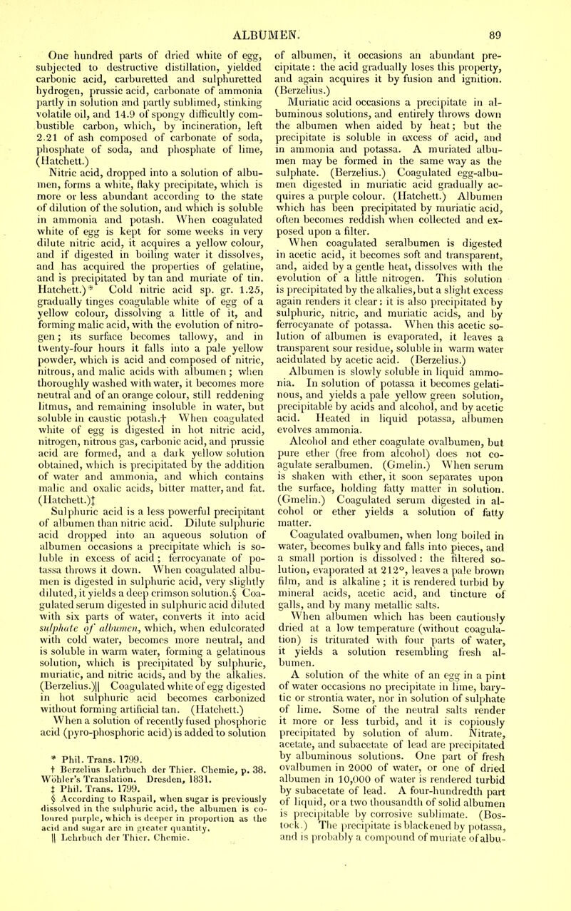 One hundred parts of dried white of egg, subjected to destructive distillation, yielded carbonic acid, carburetted and sulphuretted hydrogen, prussic acid, carbonate of ammonia partly in solution and partly sublimed, stinking volatile oil, and 14.9 of spongy difficultly com- bustible carbon, which, by incineration, left 2.21 of ash composed of carbonate of soda, phosphate of soda, and phosphate of lime, (Hatchett.) Nitric acid, dropped into a solution of albu- men, forms a white, flaky precipitate, which is more or less abundant according to the state of dilution of the solution, and which is soluble in ammonia and potash. When coagulated white of egg is kept for some weeks in very dilute nitric acid, it acquires a yellow colour, and if digested in boiling water it dissolves, and has acquired the properties of gelatine, and is precipitated by tan and muriate of tin. Hatchett.)* Cold nitric acid sp. gr. 1.25, gradually tinges coagulable white of egg of a yellow colour, dissolving a little of it, and forming malic acid, with the evolution of nitro- gen ; its surface becomes tallowy, and in twenty-four hours it falls into a pale yellow powder, which is acid and composed of nitric, nitrous, and malic acids with albumen ; when thoroughly washed with water, it becomes more neutral and of an orange colour, still reddening litmus, and remaining insoluble in water, but soluble in caustic potash.f When coagulated white of egg is digested in hot nitric acid, nitrogen, nitrous gas, carbonic acid, and prussic acid are formed, and a dark yellow solution obtained, which is precipitated by the addition of water and ammonia, and which contains malic and oxalic acids, bitter matter, and fat. (Hatchett.)! Sulphuric acid is a less powerful precipitant of albumen than nitric acid. Dilute sulphuric acid dropped into an aqueous solution of albumen occasions a precipitate which is so- luble in excess of acid ; ferrocyanate of po- tassa throws it down. When coagulated albu- men is digested in sulphuric acid, very slightly diluted, it yields a deep crimson solution.§ Coa- gulated serum digested in sulphuric acid diluted with six parts of water, converts it into acid sulphate of albumen, which, when edulcorated with cold water, becomes more neutral, and is soluble in warm water, forming a gelatinous solution, which is precipitated by sulphuric, muriatic, and nitric acids, and by the alkalies. (Berzelius.)ll Coagulated white of egg digested in hot sulphuric acid becomes carbonized without forming artificial tan. (Hatchett.) When a solution of recently fused phosphoric acid (pyro-phosphoric acid) is added to solution • Phil. Trans. 1799. t Berzelius Lehrbuch der Thier. Chemic, p. 38. Wbhler',s Translation. Dresden, 1831. t Phil. Trans. 1799. § According to Raspail, when sugar is previously dissolved in the sulphuric acid, the albumen is co-- loured purple, which is deeper in proportion as the acid and sugar arc in gieatcr quantity. II Lehrbuch der Thicr, Chemic. of albumen, it occasions an abundant pre- cipitate : the acid gradually loses this property, and again acquires it by fusion and ignition. (Berzelius.) Muriatic acid occasions a precipitate in al- buminous solutions, and entirely throws down the albumen when aided by heat; but the precipitate is soluble in axcess of acid, and in ammonia and potassa. A muriated albu- men may be formed in the same way as the sulphate. (Berzelius.) Coagulated egg-albu- men digested in muriatic acid gradually ac- quires a purple colour. (Hatchett.) Albumen which has been precipitated by muriatic acid, often becomes reddish when collected and ex- posed upon a filter. When coagulated seralbumen is digested in acetic acid, it becomes soft and transparent, and, aided by a gentle heat, dissolves with the evolution of a little nitrogen. This solution is precipitated by the alkalies,but a slight excess again renders it clear: it is also precipitated by sulphuric, nitric, and muriatic acids, and by ferrocyanate of potassa. When this acetic so- lution of albumen is evaporated, it leaves a transparent sour residue, soluble in warm water acidulated by acetic acid. (Berzelius.) Albumen is slowly soluble in liquid ammo- nia. In solution of potassa it becomes gelati- nous, and yields a pale yellow green solution, precipitable by acids and alcohol, and by acetic acid. Heated in liquid potassa, albumen evolves ammonia. Alcohol and ether coagulate ovalbumen, but pure ether (free from alcohol) does not co- agulate seralbumen. (Gmelin.) When serum is shaken with ether, it soon separates upon the surface, holding fatty matter in solution. (Gmelin.) Coagulated serum digested in al- cohol or ether yields a solution of fatty matter. Coagulated ovalbumen, when long boiled in water, becomes bulky and falls into pieces, and a small portion is dissolved : the filtered so- lution, evaporated at 212°, leaves a pale brown film, and is alkaline ; it is rendered turbid by mineral acids, acetic acid, and tincture of galls, and by many metallic salts. When albumen which has been cautiously dried at a low temperature (without coagula- tion) is triturated with four parts of water, it yields a solution resembling fresh al- bumen. A solution of the white of an egg in a pint of water occasions no precipitate in lime, baiy- tic or strontia water, nor in solution of sulphate of lime. Some of the neutral salts render it more or less turbid, and it is copiously precipitated by solution of alum. Nitrate, acetate, and subacetate of lead are precipitated by albuminous solutions. One part of fresh ovalbumen in 2000 of water, or one of dried albumen in 10,000 of water is rendered turbid by subacetate of lead. A four-hundredth part of liquid, or a two thousandth of solid albumen is precipitable by corrosive sublimate. (Bos- tock.) The precipitate is blackened by potassa, and is probably a compound of muriate ofalbu-