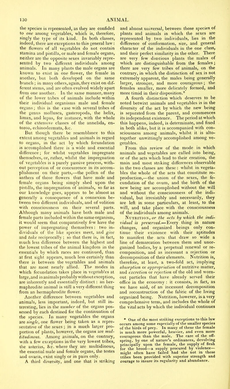 the species is represented, as they are confided to one among vegetables, which is, therefore, singly the type of its kind. In both classes, indeed, there are exceptions to this general law : the flowers of all vegetables do not contain stamina and pistilla, or male and female organs, neither are the opposite sexes invariably repre- sented by two different individuals among animals. In many plants the male organs are known to exist in one flower, the female in another, but both developed on the same branch ; in many others, again, they exist on dif- ferent stems, and are often evolved widely apart from one another. In the same manner, many of the lower tribes of animals include within their individual organisms male and female organs; this is the case with several tribes of the genus mollusca, gasteropoda, the helix, limax, and lepas, for instance, with the whole of the extensive classes of the annelida, en- tozoa, echinodermata, &c. But though there be resemblance to this extent among vegetables and animals in regard to organs, in the act by which fecundation is accomplished there is a wide and essential difference; for whilst vegetables impregnate themselves, or, rather, whilst the impregnation of vegetables is a purely passive process, with- out perception of or concurrence in its accom- plishment on their parts,—the pollen of the anthers of those flowers that have male and female organs being simply shed upon the pistilla, the impregnation of animals, so far as our knowledge goes, appears to be almost as generally a consequence of a connexion be- tween two different individuals, and of volition with consciousness on their several parts. Although many animals have both male and female parts included within the same organism, it would seem that comparatively few have the power of impregnating themselves: two in- dividuals of the like species meet, and give and take reciprocally ; so that there is, in fact, much less difference between the highest and the lowest tribes of the animal kingdom in the essentials by which races are continued, than at first sight appears, much less certainly than there is between the vegetables and animals that are most nearly allied. The modes in which fecundation takes place in vegetables at large,and in animals probably without exception, are inherently and essentially distinct : an her- maphrodite animal is still a very different thing from an hermaphrodite flower. Another difference between vegetables and animals, less important, indeed, but still in- teresting, lies in the number of the organs pos- sessed by each destined for the continuation of the species. In many vegetables the organs are single, one flower being taken as a repre- sentative of the sexes; in a much larger pro- portion of plants, however, the organs are mul- titudinous. Among animals, on the contraiy, with a few exceptions in the very lowest tribes, the asterias, &c. where they are multidinous, the essential male and female organs, the testes and ovaria, exist singly or in pairs only. A third diversity, and one that is striking and almost universal, between those species of plants and animals in which the sexes are represented by two individuals, lies in the difference of conformation, size, and general character of the individuals in the one class, and their perfect similarity in the other. There are very few dioecious plants the males of which are distinguishable from the females; there are very few tribes of animals, on the contrary, in which the distinction of sex is not extremely apparent, the males being generally larger, stron£;er, and more courageous; the females smaller, more delicately formed, and more timid in their disposition.* A fourth distinction which deserves to be noted betwixt animals and vegetables is in the diversity of the act by which the new being is separated from the parent, and commences its independent existence. The period at which this happens, indeed, is determinate, and fixed in both alike, but it is accompanied with con- sciousness among animals, whilst it is alto- together unwittingly accomplished among ve- getables. From this review of the mode in which animals and vegetables are called into being, or of the acts which lead to their creation, the main and most striking difi'erences observable in the two classes are these : whilst in vegeta- bles the whole of the acts that constitute re- production,—the union of the sexes, the fe- cundation of the ovum, and the birth of the new being are accomplished without the will and without the consciousness of the indi- vidual, but irresistibly and necessarily, they are left in some particulars, at least, to the will, and take place with the consciousness of the individuals among animals. Nutrition, or the acts by which the indi- vidual is preserved.—Every thing in nature changes, and organized beings only con- tinue their existence with their aptitudes to manifest the acts that draw so wide a line of demarcation betvveen them and unor- ganized bodies, by a perpetual renewal or re- composition, and as incessant a rejection or decomposition of their elements. Nutrition is, therefore, at least, a two-fold act, implying absorption or appi'opriation of nutritive matter, and excretion or rejection of the old and worn- out particles that have already served their office in the economy : it consists, in fact, as we have said, of an incessant decomposition and reconstruction of the fabric of the living organized being. Nutrition, however, is a very comprehensive term, and includes the whole of the vital acts by which the individual continues * One of the most striking exceptions to this law occurs among some especially of the smaller species of the birds of prey. In many of these the female is much more powerful, heavier, and even more courageous than the male. The care of the off- spring, by one of nature's ordinances, devolving principally upon the female, the supply of flesh for the brood—a supply procured by violence— might often have failed had she not in these tribes been provided with superior strength and courage to insure its regularity and abundance.