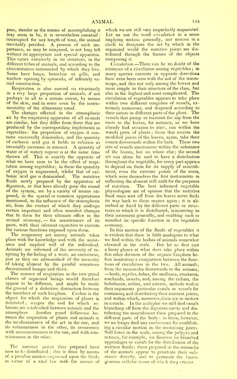 pear, slender as the means of accomplishing it may seem to be, it is nevertheless essential: interrupted for any length of time, the animal inevitably perishes. A process of such im- portance, as may be imagined, is not long left without its appropriate and special apparatus. This varies extremely in its structure, in the different tribes of animals, and according to the circumstances surrounded by which they live. Some have lungs, branchiae or gills, and trachea; opening by spiracula, of infinitely va- ried construction. Respiration is also carried on vicariously in a very large proportion of animals, if not perhaps in all to a certain extent, by means of the skin, and in some even by the instru- mentality of the alimentary canal. The changes effected in the atmospheric air by the respiratory apparatus of all animals are similar, but they differ from those that are produced by the corresponding implements in vegetables: the proportion of oxygen it con- tains universally diminishes, and the quantity of carbonic acid gas it holds in solution as invariably increases in amount. A quantity of water or of watery vapour is at the same time thrown off. This is exactly the opposite of what we have seen to be the efl^ect of respi- ration among vegetables ; in these the quantity of oxygen is augmented, whilst that of car- bonic acid gas is diminished. The nutritive fluids newly prepared by the apparatus of digestion, or that have already gone the round of the system, are by a variety of means ex- posed, in the special or common apparatuses mentioned, to the influence of the atmospheric air, from the contact of which they undergo certain important and often manifest changes that fit them for their ultimate office in the animal economy,— the maintenance of its parts, with their inherent capacities to execute the various functions imposed upon them. The respiratory act among animals takes place with the knowledge and with the assist- ance and implied will of the individual. Animals are informed of the necessity of re- spiring by the feeling of a want, an uneasiness, just as they are admonished of the necessity of taking aliment by the painful sensations denominated hunger and thirst. The essence of respiration m the two grand classes of orgarcized beings would therefore appear to be different, and might be made the ground of a definitive distinction between the members of each kingdom. Carbon is the object for which the respiration of plants is instituted ; oxt/gen the end for which re- lations are established between animals and the atmosphere. Another grand difference be- tween the respiration of plants and animals is the involuntariness of the act in the one, and its voluntariness in the other, its occurrence with unconsciousness in the one, and with con- sciousness in the other. The nutrient juices thus prepared have now to b3 distributed ; this is done by means of a peculiar motion impressed upon the fluids in virtue of a vital l,iw with the nature of which we are still very imperfectly acquainted. Let us use the word circulatiun in a sense implying motion generally, not motion in a circle to designate the act by which in the organized world the nutritive juices are dis- tributed through the frames of the objects composing it. Circulation.—There can be no doubt of the existence of a circulation among vegetables ; in many species currents in opposite directions have even been seen with the aid of the micro- scope, and this not only among the lowest and most simple in their structure of the class, but also in the highest and most complicated. The circulation of vegetables appears to take place within two different congeries of vessels, ex- tremely numerous, and disposed according to their nature in different parts of the plant. The vessels that pump or transmit the sap from the roots to the leaves, for instance, as we have already had occasion to state, run within the woody parts of plants ; those that receive the modified juices of the leaves, again, take their course downwards within the bark. These two sets of vessels anastomose within the substance of the leaves, but no where else; the second set can alone be said to have a distribution throughout the vegetable, for every part appears to depend on them for its supply of nourish- ment, even the extreme points of the roots, which were themselves the first instruments in collecting the aliment still unfit for the purposes of nutrition. The best informed vegetable physiologists are of opinion that the nutritive fluid once sent off from the leaves never finds its way back to these organs again ; it is ab- sorbed or fixed by the different parts or struc- tures to which it is distributed, ministering to their increment generally, and enabling each to manifest its specific function in the vegetable economy. In this motion of the fluids of vegetables it IS evident that there is little analogous to what we find within the bodies of animals somewhat elevated in the scale. But let us first cast a hasty glance at what does take place within this other division of the organic kingdom be- fore instituting a comparison between the func- tions of circulation in the two. All animals, from the raammulia downwards to the entozoa, —birds, reptiles, fishes, the mollusca, Crustacea, arachnida, insecta, and, among the radiata, the holothurise, echini, and asteriee, include within their organisms particular canals or vessels for containing and distributing their nutrient juices, and within which, moreover, these are in motion in a circle. In the acalephae we still find canals branching oflf from the digestive cavity and dis- tributing the nourishment there prepared to the different parts of the body : in these, however, we no longer find any contrivance for establish- ing a circular motion in the nourishing juices. Still lower in the scale, among the polypes and actinece, for example, we discover no branched appendages or canals for the distribution of the nutrient fluids; those prepared in the stomachs of the animals appear to penetrate their sub- stance directly, and to permeate the ho'ijio- geneous cellular tissue of '.viiirh lliey cori,-?i,4t,